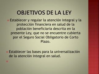  Establecer y regular la atención integral y la
protección financiera en salud de la
población beneficiaria descrita en la
presente Ley, que no se encuentre cubierta
por el Seguro Social Obligatorio de Corto
Plazo.
 Establecer las bases para la universalización
de la atención integral en salud.

 