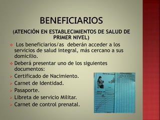 (ATENCIÓN EN ESTABLECIMIENTOS DE SALUD DE
PRIMER NIVEL)
 Los beneficiarios/as deberán acceder a los
servicios de salud integral, más cercano a sus
domicilio.
 Deberá presentar uno de los siguientes
documentos:
 Certificado de Nacimiento.
 Carnet de Identidad.
 Pasaporte.
 Libreta de servicio Militar.
 Carnet de control prenatal.
 