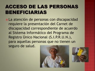  La atención de personas con discapacidad
requiere la presentación del Carnet de
discapacidad correspondiente de acuerdo
al Sistema Informático del Programa de
Registro Único Nacional (S.I.P.R.U.N.),
para aquellas personas que no tienen un
seguro de salud.
 