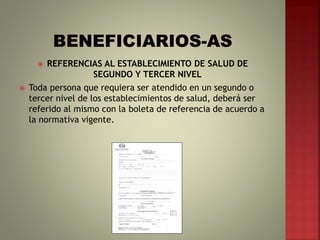  REFERENCIAS AL ESTABLECIMIENTO DE SALUD DE
SEGUNDO Y TERCER NIVEL
 Toda persona que requiera ser atendido en un segundo o
tercer nivel de los establecimientos de salud, deberá ser
referido al mismo con la boleta de referencia de acuerdo a
la normativa vigente.
 