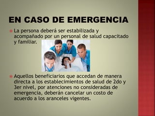  La persona deberá ser estabilizada y
acompañado por un personal de salud capacitado
y familiar.
 Aquellos beneficiarios que accedan de manera
directa a los establecimientos de salud de 2do y
3er nivel, por atenciones no consideradas de
emergencia, deberán cancelar un costo de
acuerdo a los aranceles vigentes.
 