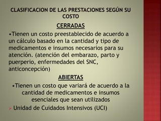 CERRADAS
•Tienen un costo preestablecido de acuerdo a
un cálculo basado en la cantidad y tipo de
medicamentos e insumos necesarios para su
atención. (atención del embarazo, parto y
puerperio, enfermedades del SNC,
anticoncepción)
ABIERTAS
•Tienen un costo que variará de acuerdo a la
cantidad de medicamentos e insumos
esenciales que sean utilizados
 Unidad de Cuidados Intensivos (UCI)
 