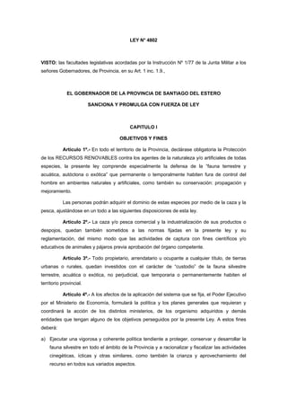 LEY N° 4802



VISTO: las facultades legislativas acordadas por la Instrucción Nº 1/77 de la Junta Militar a los
señores Gobernadores, de Provincia, en su Art. 1 inc. 1.9.,



             EL GOBERNADOR DE LA PROVINCIA DE SANTIAGO DEL ESTERO

                         SANCIONA Y PROMULGA CON FUERZA DE LEY



                                           CAPITULO I

                                      OBJETIVOS Y FINES

           Artículo 1º.- En todo el territorio de la Provincia, declárase obligatoria la Protección
de los RECURSOS RENOVABLES contra los agentes de la naturaleza y/o artificiales de todas
especies, la presente ley comprende especialmente la defensa de la “fauna terrestre y
acuática, autóctona o exótica” que permanente o temporalmente habiten fura de control del
hombre en ambientes naturales y artificiales, como también su conservación: propagación y
mejoramiento.

           Las personas podrán adquirir el dominio de estas especies por medio de la caza y la
pesca, ajustándose en un todo a las siguientes disposiciones de esta ley.

           Artículo 2º.- La caza y/o pesca comercial y la industrialización de sus productos o
despojos, quedan también sometidos a las normas fijadas en la presente ley y su
reglamentación, del mismo modo que las actividades de captura con fines científicos y/o
educativos de animales y pájaros previa aprobación del órgano competente.

           Artículo 3º.- Todo propietario, arrendatario u ocupante a cualquier título, de tierras
urbanas o rurales, quedan investidos con el carácter de “custodio” de la fauna silvestre
terrestre, acuática o exótica, no perjudicial, que temporaria o permanentemente habiten el
territorio provincial.

           Artículo 4º.- A los afectos de la aplicación del sistema que se fija, el Poder Ejecutivo
por el Ministerio de Economía, formulará la política y los planes generales que requieran y
coordinará la acción de los distintos ministerios, de los organismo adquiridos y demás
entidades que tengan alguno de los objetivos perseguidos por la presente Ley. A estos fines
deberá:

a) Ejecutar una vigorosa y coherente política tendiente a proteger, conservar y desarrollar la
    fauna silvestre en todo el ámbito de la Provincia y a racionalizar y fiscalizar las actividades
    cinegéticas, ícticas y otras similares, como también la crianza y aprovechamiento del
    recurso en todos sus variados aspectos.
 