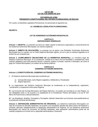 LEY N° 482
LEY DE 9 DE ENERO DE 2014
EVO MORALES AYMA
PRESIDENTE CONSTITUCIONAL DEL ESTADO PLURINACIONAL DE BOLIVIA
Por cuanto, la Asamblea Legislativa Plurinacional, ha sancionado la siguiente Ley:
LA ASAMBLEA LEGISLATIVA PLURINACIONAL,
DECRETA:
LEY DE GOBIERNOS AUTÓNOMOS MUNICIPALES
CAPÍTULO I
DISPOSICIONES GENERALES
Artículo 1. (OBJETO). La presente Ley tiene por objeto regular la estructura organizativa y funcionamiento de
los Gobiernos Autónomos Municipales, de manera supletoria.
Artículo 2. (ÁMBITO DE APLICACIÓN). La presente Ley se aplica a las Entidades Territoriales Autónomas
Municipales que no cuenten con su Carta Orgánica Municipal vigente, y/o en lo que no hubieran legislado en el
ámbito de sus competencias.
Artículo 3. (CUMPLIMIENTO OBLIGATORIO DE LA NORMATIVA MUNICIPAL). La normativa legal del
Gobierno Autónomo Municipal, en su jurisdicción, emitida en el marco de sus facultades y competencias, tiene
carácter obligatorio para toda persona natural o colectiva, pública o privada, nacional o extranjera; así como el
pago de Tributos Municipales y el cuidado de los bienes públicos.
CAPÍTULO II
GOBIERNO AUTÓNOMO MUNICIPAL
Artículo 4. (CONSTITUCIÓN DEL GOBIERNO AUTÓNOMO MUNICIPAL).
I. El Gobierno Autónomo Municipal está constituido por:
a) Concejo Municipal, como Órgano Legislativo, Deliberativo y Fiscalizador.
b) Órgano Ejecutivo.
II. La organización del Gobierno Autónomo Municipal se fundamenta en la independencia, separación,
coordinación y cooperación entre estos Órganos.
III. Las funciones del Concejo Municipal y del Órgano Ejecutivo, no pueden ser reunidas en un solo Órgano, no
son delegables entre sí, de acuerdo a lo establecido en la Constitución Política del Estado y la Ley N° 031
Marco de Autonomías y Descentralización.
IV. Las Alcaldesas, Alcaldes, Concejalas y Concejales, deberán desarrollar sus funciones inexcusablemente en
la jurisdicción territorial del Municipio.
Artículo 5. (SEPARACIÓN ADMINISTRATIVA DE ÓRGANOS). Los Gobiernos Autónomos Municipales con
más de cincuenta mil (50.000) habitantes, de acuerdo a los resultados oficiales del último Censo de Población y
Vivienda, ejercerán obligatoriamente la separación administrativa de Órganos. En los Gobiernos Autónomos
Municipales con menos de cincuenta mil (50.000) habitantes, esta separación administrativa podrá ser de
carácter progresivo en función de su capacidad administrativa y financiera.
 