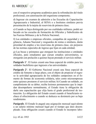 con el respectivo programa académico para la refrendación del titulo
profesional, con autorización del organismo competente;
d) Ingresar sin examen de admisión a las Escuelas de Capacitación
Agropecuaria e Industrial, al SENA o a Institutos similares previa
presentación de la tarjeta de reservista de primera clase;
e) Cuando se haya distinguido por sus cualidades militares, podrá ser
becado en las escuelas de formación de Oficiales y Suboficiales de
las Fuerzas Militares y de la Policía Nacional;
f) Las entidades o empresas oficiales, compañías de seguridad y vi-
gilancia, Aduana Nacional y resguardos de rentas o similares, darán
prioridad de empleo a los reservistas de primera clase, sin perjuicio
de las normas especiales de ingreso que lijan en cada entidad;
g) Las becas y préstamos que otorguen las instituciones o entidades
oficiales, para estudiantes que cursan estudios universitarios, se
otorgarán con prelación a quienes hayan prestado el servicio militar.
            °. El Icetex creará una línea especial de crédito para los
soldados bachilleres que ingresen a las universidades.
             °. El Gobierno Nacional creará una línea especial de
crédito de fomento a largo plazo, con el objeto de propiciar el regre-
so la actividad agropecuaria de los soldados campesinos en el fo-
mento de formas de economía solidaria, tales como microempresas
entre quienes prestaron el servicio militar; h) Cuando un soldado, en
cumplimiento de su deber, reciba lesiones permanentes que le impi-
dan desempeñarse normalmente, el Estado tiene la obligación de
darle una capacitación que elija hasta el grado profesional de ins-
trucción. La obligación del Estado cesará cuando el beneficiario re-
chace el ofrecimiento o cuando se deduzca su desinterés por su bajo
rendimiento.
          . El Estado le pagará una asignación mensual equivalente
a un salario mínimo mensual legal por el tiempo que dure desem-
pleado. Esta obligación cesará cuando el Estado lo incorpore labo-

Ley 48 de 1993                                                  14/22
 