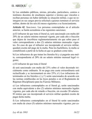 h) Las entidades públicas, mixtas, privadas, particulares, centros o
institutos docentes de enseñanza superior o técnica que vinculen o
reciban personas sin haber definido su situación militar, o que no re-
integren en sus cargos previa solicitud a quienes terminen el servicio
militar, dentro de los seis (6) meses siguientes a su licenciamiento.
             . Sanciones. Las personas contempladas en el artículo
anterior, se harán acreedoras a las siguientes sanciones:
a) El infractor de que trata el literal a), será sancionado con multa del
20% de un salario mínimo mensual vigente, por cada año o fracción
que dejara de inscribiese reglamentariamente sin que sobre pase el
valor correspondiente a dos (2) salarios mínimos mensuales vigen-
tes. En caso de que el infractor sea incorporado al servicio militar,
quedará exento del pago de la multa. Para los bachilleres, la multa se
contabilizará a partir de la fecha en que se graduen como tales.
b) Los infractores de que tratan los literales b) y c) pagarán una mul-
ta, correspondiente al 20% de un salario mínimo mensual legal vi-
gente;
c) El infractor de que trata el literal
d) será sancionado con multa del 25% sobre el valor decretado ini-
cialmente como ordinario. Si no paga esta cuota extraordinaria será
reclasificado y se incrementará en otro 25%; d ) Los infractores de-
terminados en los literales e ) y f ) serán sancionados de acuerdo con
las normas establecidas en las leyes penales o en el Reglamento de
Régimen Disciplinario para las Fuerzas Militares;
e) Los infractores contemplados en el literal g), serán sancionados
con multa equivalente a dos (2) salarios mínimos mensuales legales
vigentes, por cada año de retardo o fracción, sin exceder 20 salarios.
El remiso que sea incorporado al servicio militar quedará exento de
pagar dicha multa;
f) Los infractores contemplados en el literal h) serán sancionados
con multa de cinco (5) salarios mínimos mensuales vigentes, por ca-


Ley 48 de 1993                                                    16/22
 