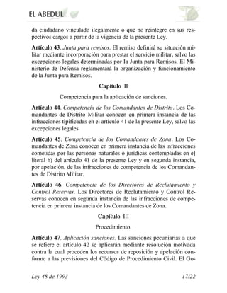 da ciudadano vinculado ilegalmente o que no reintegre en sus res-
pectivos cargos a partir de la vigencia de la presente Ley.
            . Junta para remisos. El remiso definirá su situación mi-
litar mediante incorporación para prestar el servicio militar, salvo las
excepciones legales determinadas por Ia Junta para Remisos. El Mi-
nisterio de Defensa reglamentará la organización y funcionamiento
de la Junta para Remisos.
                                        II
            Competencia para la aplicación de sanciones.
            . Competencia de los Comandantes de Distrito. Los Co-
mandantes de Distrito Militar conocen en primera instancia de las
infracciones tipificadas en el artículo 41 de la presente Ley, salvo las
excepciones legales.
             . Competencia de los Comandantes de Zona. Los Co-
mandantes de Zona conocen en primera instancia de las infracciones
cometidas por las personas naturales o jurídicas contempladas en e]
literal h) del artículo 41 de la presente Ley y en segunda instancia,
por apelación, de las infracciones de competencia de los Comandan-
tes de Distrito Militar.
             . Competencia de los Directores de Reclutamiento y
Control Reservas. Los Directores de Reclutamiento y Control Re-
servas conocen en segunda instancia de las infracciones de compe-
tencia en primera instancia de los Comandantes de Zona.
                                        III
                            Procedimiento.
             . Aplicación sanciones. Las sanciones pecuniarias a que
se refiere el artículo 42 se aplicarán mediante resolución motivada
contra la cual proceden los recursos de reposición y apelación con-
forme a las previsiones del Código de Procedimiento Civil. El Go-


Ley 48 de 1993                                                    17/22
 