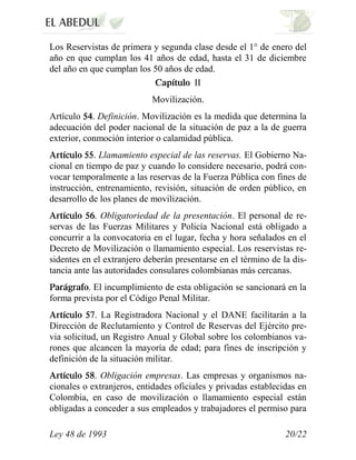 Los Reservistas de primera y segunda clase desde el 1° de enero del
año en que cumplan los 41 años de edad, hasta el 31 de diciembre
del año en que cumplan los 50 años de edad.
                                      II
                           Movilización.
Artículo . Definición. Movilización es la medida que determina la
adecuación del poder nacional de la situación de paz a la de guerra
exterior, conmoción interior o calamidad pública.
             . Llamamiento especial de las reservas. El Gobierno Na-
cional en tiempo de paz y cuando lo considere necesario, podrá con-
vocar temporalmente a las reservas de la Fuerza Pública con fines de
instrucción, entrenamiento, revisión, situación de orden público, en
desarrollo de los planes de movilización.
             . Obligatoriedad de la presentación. El personal de re-
servas de las Fuerzas Militares y Policía Nacional está obligado a
concurrir a la convocatoria en el lugar, fecha y hora señalados en el
Decreto de Movilización o llamamiento especial. Los reservistas re-
sidentes en el extranjero deberán presentarse en el término de la dis-
tancia ante las autoridades consulares colombianas más cercanas.
          . El incumplimiento de esta obligación se sancionará en la
forma prevista por el Código Penal Militar.
             . La Registradora Nacional y el DANE facilitarán a la
Dirección de Reclutamiento y Control de Reservas del Ejército pre-
via solicitud, un Registro Anual y Global sobre los colombianos va-
rones que alcancen la mayoría de edad; para fines de inscripción y
definición de la situación militar.
            . Obligación empresas. Las empresas y organismos na-
cionales o extranjeros, entidades oficiales y privadas establecidas en
Colombia, en caso de movilización o llamamiento especial están
obligadas a conceder a sus empleados y trabajadores el permiso para

Ley 48 de 1993                                                  20/22
 