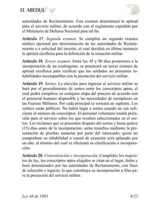 autoridades de Reclutamiento. Este examen determinará la aptitud
para el servicio militar, de acuerdo con el reglamento expedido por
el Ministerio de Defensa Nacional para tal fin.
              . Segundo examen. Se cumplirá un segundo examen
médico opcional por determinación de las autoridades de Recluta-
miento o a solicitud del inscrito, el cual decidirá en última instancia
la aptitud sicofísica para la definición de la situación militar.
            . Tercer examen. Entre los 45 y 90 días posteriores a la
incorporación de un contingente, se practicará un tercer examen de
aptitud sicofísica para verificar que los soldados no presenten in-
habilidades incompatibles con la prestación del servicio militar.
             . Sorteo. La elección para ingresar al servicio militar se
hará por el procedimiento de sorteo entre los conscriptos aptos, el
cual podrá cumplirse en cualquier etapa del proceso de acuerdo con
el potencial humano disponible y las necesidades de reemplazos en
las Fuerzas Militares. Por cada principal se sorteará un suplente. Los
sorteos serán públicos. No habrá lugar a sorteo cuando no sea sufi-
ciente el número de conscriptos. El personal voluntario tendrá prela-
ción para el servicio sobre los que resulten seleccionados en el sor-
teo. Los reclamos que se presenten después del sorteo y hasta quince
(15) días antes de la incorporación, serán resueltos mediante la pre-
sentación de pruebas sumarias por parte del interesado; quien no
comprobare su inhabilidad o causal de exención será aplazado por
un año, al término del cual se efectuará su clasificación o incorpora-
ción.
             . Concentración e incorporación. Cumplidos los requisi-
tos de ley, los conscriptos aptos elegidos se citan en el lugar, fecha y
hora determinados por las autoridades de Reclutamiento, con fines
de selección e ingreso, lo que constituye su incorporación a filas pa-
ra la prestación del servicio militar.



Ley 48 de 1993                                                     6/22
 