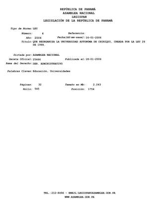 REPÚBLICA DE PANAMÁ
                                        ASAMBLEA NACIONAL
                                             LEGISPAN
                             LEGISLACIÓN DE LA REPÚBLICA DE PANAMÁ

   Tipo de Norma: LEY
          Número:            4                  Referencia:
             Año: 2006            Fecha(dd-mm-aaaa): 16-01-2006
          Titulo: QUE REORGANIZA LA UNIVERSIDAD AUTONOMA DE CHIRIQUI, CREADA POR LA LEY 26
                  DE 1994.


    Dictada por: ASAMBLEA NACIONAL
  Gaceta Oficial: 25466                       Publicada el: 18-01-2006
Rama del Derecho: DER. ADMINISTRATIVO

 Palabras Claves: Educación, Universidades




         Páginas:       32                    Tamaño en Mb:      2.243
           Rollo: 545                             Posición:   1754




                                 TEL.:212-8496 - EMAIL:LEGISPAN@ASAMBLEA.GOB.PA
                                              WWW.ASAMBLEA.GOB.PA
 