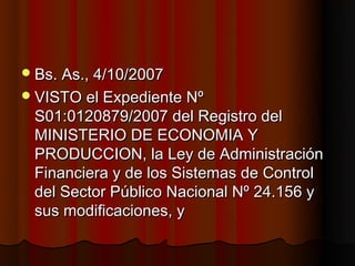  Bs. As., 4/10/2007
 VISTO el Expediente Nº
 S01:0120879/2007 del Registro del
 MINISTERIO DE ECONOMIA Y
 PRODUCCION, la Ley de Administración
 Financiera y de los Sistemas de Control
 del Sector Público Nacional Nº 24.156 y
 sus modificaciones, y
 