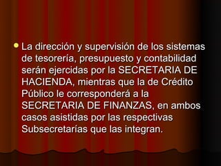  La dirección y supervisión de los sistemas
 de tesorería, presupuesto y contabilidad
 serán ejercidas por la SECRETARIA DE
 HACIENDA, mientras que la de Crédito
 Público le corresponderá a la
 SECRETARIA DE FINANZAS, en ambos
 casos asistidas por las respectivas
 Subsecretarías que las integran.
 
