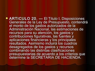  ARTICULO     20. — El Título I, Disposiciones
 Generales de la Ley de Presupuesto, contendrá
 el monto de los gastos autorizados de la
 Administración Nacional, las estimaciones de
 recursos para su atención, los gastos y
 contribuciones figurativas, las fuentes y
 aplicaciones financieras y los principales
 resultados. Asimismo incluirá los cuadros
 desagregados de los gastos y recursos
 combinando las distintas clasificaciones
 presupuestarias de acuerdo a los criterios que
 determine la SECRETARIA DE HACIENDA.
 