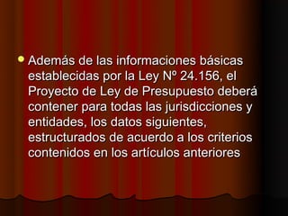  Además de las informaciones básicas
 establecidas por la Ley Nº 24.156, el
 Proyecto de Ley de Presupuesto deberá
 contener para todas las jurisdicciones y
 entidades, los datos siguientes,
 estructurados de acuerdo a los criterios
 contenidos en los artículos anteriores
 