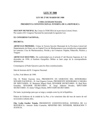 LEY Nº 508
                            LEY DE 27 DE MARZO DE 1980

                       LYDIA GUEILER TEJADA
         PRESIDENTA CONSTITUCIONAL INTERINA DE LA REPUBLICA


SECCION MUNICIPAL 3a. Créase la TERCERA de la provincia Litoral, Oruro.
Por cuanto el H. Congreso Nacional ha sancionado la siguiente Ley:

EL CONGRESO NACIONAL,

DECRETA:

ARTICULO PRIMERO.- Créase la Tercera Sección Municipal de la Provincia Litoral del
Departamento de Oruro con su Capital Cruz de Machacamarca cuya jurisdicción comprenderá
los cantones: Cruz de Machacamarca, Florida y las Comarcas: Irupana, Pahacollo, Pachica y
Tangani.

ARTICULO SEGUNDO.- De conformidad con el artículo 6º del Decreto Supremo de 5 de
diciembre de 1950, el Instituto Geográfico Militar se hará cargo de la correspondiente
delimitación.

Comuníquese al Poder Ejecutivo para los fines constitucionales.

Sala de Sesiones del H. Congreso Nacional.

La Paz, 8 de febrero de 1980.

Fdo. H. Walter Guevara Arze, PRESIDENTE EN EJERCICIO DEL HONORABLE
SENADO NACIONAL.- H. José Zegarra Cerruto, PRESIDENTE HONORABLE CAMARA
DE DIPUTADOS.- H. Benjamin Miguel Harb, SENADOR SECRETARIO.- H. Raúl Ruiz
Gonzáles, SENADOR SECRETARIO.- H. Jorge Alderete Rosales, DIPUTADO
SECRETARIO.- H. Jaime Villegas Durán, DIPUTADO SECRETARIO.

Por tanto, la promulgo para que se tenga y cumpla como ley de la República.

Palacio de Gobierno de la ciudad de La Paz, a los veintisiete días del mes de marzo de mil
novecientos ochenta años.

Fdo. Lydia Gueiler Tejada, PRESIDENTE CONSTITUCIONAL INTERINA DE LA
REPUBLICA.- Antonio Arñéz Camacho, MINISTRO DEL INTERIOR, MIGRACION Y
JUSTICIA.
 