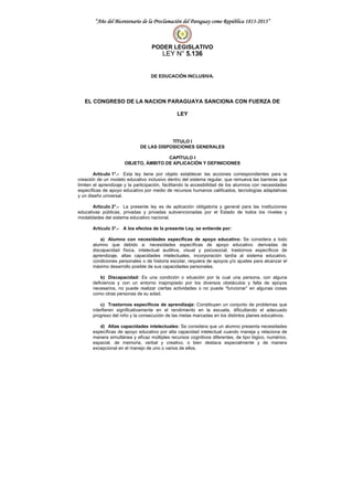 “Año del Bicentenario de la Proclamación del Paraguay como República 1813-2013”
PODER LEGISLATIVO
LEY N° 5.136
DE EDUCACIÓN INCLUSIVA.
EL CONGRESO DE LA NACION PARAGUAYA SANCIONA CON FUERZA DE
LEY
TÍTULO I
DE LAS DISPOSICIONES GENERALES
CAPÍTULO I
OBJETO, ÁMBITO DE APLICACIÓN Y DEFINICIONES
Artículo 1°.- Esta ley tiene por objeto establecer las acciones correspondientes para la
creación de un modelo educativo inclusivo dentro del sistema regular, que remueva las barreras que
limiten el aprendizaje y la participación, facilitando la accesibilidad de los alumnos con necesidades
específicas de apoyo educativo por medio de recursos humanos calificados, tecnologías adaptativas
y un diseño universal.
Artículo 2°.- La presente ley es de aplicación obligatoria y general para las instituciones
educativas públicas, privadas y privadas subvencionadas por el Estado de todos los niveles y
modalidades del sistema educativo nacional.
Artículo 3°.- A los efectos de la presente Ley, se entiende por:
a) Alumno con necesidades específicas de apoyo educativo: Se considera a todo
alumno que debido a: necesidades específicas de apoyo educativo: derivadas de
discapacidad física, intelectual auditiva, visual y psicosocial, trastornos específicos de
aprendizaje, altas capacidades intelectuales, incorporación tardía al sistema educativo,
condiciones personales o de historia escolar, requiera de apoyos y/o ajustes para alcanzar el
máximo desarrollo posible de sus capacidades personales.
b) Discapacidad: Es una condición o situación por la cual una persona, con alguna
deficiencia y con un entorno inapropiado por los diversos obstáculos y falta de apoyos
necesarios, no puede realizar ciertas actividades o no puede “funcionar” en algunas cosas
como otras personas de su edad.
c) Trastornos específicos de aprendizaje: Constituyen un conjunto de problemas que
interfieren significativamente en el rendimiento en la escuela, dificultando el adecuado
progreso del niño y la consecución de las metas marcadas en los distintos planes educativos.
d) Altas capacidades intelectuales: Se considera que un alumno presenta necesidades
específicas de apoyo educativo por alta capacidad intelectual cuando maneja y relaciona de
manera simultánea y eficaz múltiples recursos cognitivos diferentes, de tipo lógico, numérico,
espacial, de memoria, verbal y creativo, o bien destaca especialmente y de manera
excepcional en el manejo de uno o varios de ellos.
 