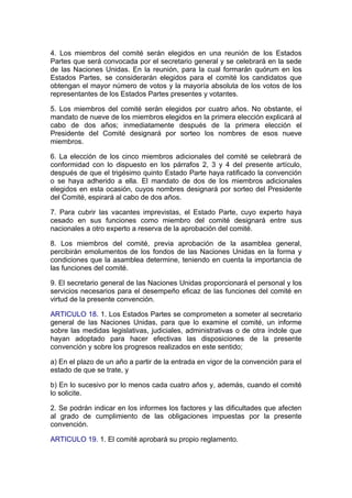 4. Los miembros del comité serán elegidos en una reunión de los Estados
Partes que será convocada por el secretario general y se celebrará en la sede
de las Naciones Unidas. En la reunión, para la cual formarán quórum en los
Estados Partes, se considerarán elegidos para el comité los candidatos que
obtengan el mayor número de votos y la mayoría absoluta de los votos de los
representantes de los Estados Partes presentes y votantes.

5. Los miembros del comité serán elegidos por cuatro años. No obstante, el
mandato de nueve de los miembros elegidos en la primera elección explicará al
cabo de dos años; inmediatamente después de la primera elección el
Presidente del Comité designará por sorteo los nombres de esos nueve
miembros.

6. La elección de los cinco miembros adicionales del comité se celebrará de
conformidad con lo dispuesto en los párrafos 2, 3 y 4 del presente artículo,
después de que el trigésimo quinto Estado Parte haya ratificado la convención
o se haya adherido a ella. El mandato de dos de los miembros adicionales
elegidos en esta ocasión, cuyos nombres designará por sorteo del Presidente
del Comité, espirará al cabo de dos años.

7. Para cubrir las vacantes imprevistas, el Estado Parte, cuyo experto haya
cesado en sus funciones como miembro del comité designará entre sus
nacionales a otro experto a reserva de la aprobación del comité.

8. Los miembros del comité, previa aprobación de la asamblea general,
percibirán emolumentos de los fondos de las Naciones Unidas en la forma y
condiciones que la asamblea determine, teniendo en cuenta la importancia de
las funciones del comité.

9. El secretario general de las Naciones Unidas proporcionará el personal y los
servicios necesarios para el desempeño eficaz de las funciones del comité en
virtud de la presente convención.

ARTICULO 18. 1. Los Estados Partes se comprometen a someter al secretario
general de las Naciones Unidas, para que lo examine el comité, un informe
sobre las medidas legislativas, judiciales, administrativas o de otra índole que
hayan adoptado para hacer efectivas las disposiciones de la presente
convención y sobre los progresos realizados en este sentido;

a) En el plazo de un año a partir de la entrada en vigor de la convención para el
estado de que se trate, y

b) En lo sucesivo por lo menos cada cuatro años y, además, cuando el comité
lo solicite.

2. Se podrán indicar en los informes los factores y las dificultades que afecten
al grado de cumplimiento de las obligaciones impuestas por la presente
convención.

ARTICULO 19. 1. El comité aprobará su propio reglamento.
 