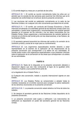 2. El comité elegirá su mesa por un período de dos años.

ARTICULO 20. 1. El comité se reunirá normalmente todos los años por un
periodo que no exceda de dos semanas para examinar los informes que se le
presenten de conformidad con el artículo 18 de la presente convención.

2. Las reuniones del comité se celebrarán normalmente en la sede de las
Naciones Unidas o en cualquier otro sitio conveniente que determine el comité.

ARTICULO 21. 1. El comité, por conducto del Consejo Económico y Social,
informará anualmente a la asamblea general de las Naciones Unidas sobre sus
actividades u podrá hacer sugerencias y recomendaciones de carácter general
basadas en el examen de los informes y de los datos transmitidos por los
Estados Partes. Estas sugerencias y recomendaciones de carácter general se
incluirán en el informe del comité junto con las observaciones, si las hubiere, de
los Estados Partes.

2. El secretario general transmitirá los informes del comité a la comisión de la
condición jurídica y social de la mujer para su nombramiento.

ARTICULO 22. Los organismos especializados tendrán derecho a estar
representados en el examen de la aplicación de las disposiciones de la
presente convención que correspondan a la esfera de sus actividades. El
comité podrá invitar a los organismos especializados a que presenten informes
sobre la aplicación de la convención en las áreas que correspondan a la esfera
de sus actividades.


                                   PARTE VI

ARTICULO 23. Nada de lo dispuesto en la presente convención afectará a
disposición alguna que sea más conducente al logro de la igualdad entre
hombres y mujeres y que pueda formar parte de:

a) La legislación de un Estado Parte, o

b) Cualquier otra convención, tratado o acuerdo internacional vigente en ese
Estado.

ARTICULO 24. Los Estados Partes se comprometen a adoptar todas la
medidas necesarias en el ámbito nacional para conseguir la plena realización
de los derechos reconocidos en la presente convención.

ARTICULO 25. 1. La presente convención estará abierta a la firma de todos los
estados.

2. Se designa al secretario general de las Naciones Unidas depositario de la
presente convención.

3. La presente convención está sujeta a ratificación. Los instrumentos de
ratificación se depositarán en poder del secretario general de las Naciones
Unidas.
 