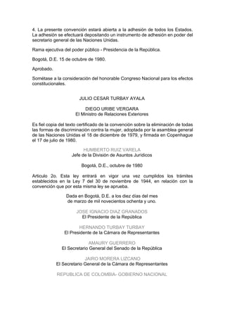 4. La presente convención estará abierta a la adhesión de todos los Estados.
La adhesión se efectuará depositando un instrumento de adhesión en poder del
secretario general de las Naciones Unidas.

Rama ejecutiva del poder público - Presidencia de la República.

Bogotá, D.E. 15 de octubre de 1980.

Aprobado.

Sométase a la consideración del honorable Congreso Nacional para los efectos
constitucionales.


                        JULIO CESAR TURBAY AYALA

                           DIEGO URIBE VERGARA
                      El Ministro de Relaciones Exteriores

Es fiel copia del texto certificado de la convención sobre la eliminación de todas
las formas de discriminación contra la mujer, adoptada por la asamblea general
de las Naciones Unidas el 18 de diciembre de 1979, y firmada en Copenhague
el 17 de julio de 1980.

                          HUMBERTO RUIZ VARELA
                    Jefe de la División de Asuntos Jurídicos

                         Bogotá, D.E., octubre de 1980

Articulo 2o. Esta ley entrará en vigor una vez cumplidos los trámites
establecidos en la Ley 7 del 30 de noviembre de 1944, en relación con la
convención que por esta misma ley se aprueba.

                 Dada en Bogotá, D.E. a los diez días del mes
                 de marzo de mil novecientos ochenta y uno.

                      JOSE IGNACIO DIAZ GRANADOS
                        El Presidente de la República

                       HERNANDO TURBAY TURBAY
                El Presidente de la Cámara de Representantes

                             AMAURY GUERRERO
               El Secretario General del Senado de la República

                          JAIRO MORERA LIZCANO
            El Secretario General de la Cámara de Representantes

            REPUBLICA DE COLOMBIA- GOBIERNO NACIONAL
 