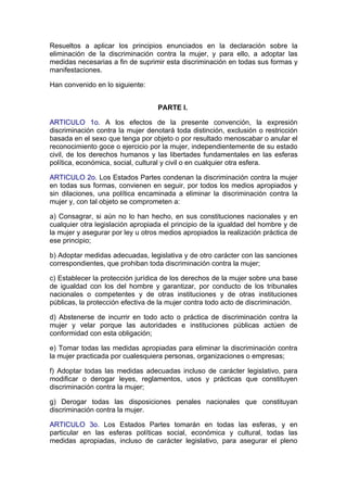 Resueltos a aplicar los principios enunciados en la declaración sobre la
eliminación de la discriminación contra la mujer, y para ello, a adoptar las
medidas necesarias a fin de suprimir esta discriminación en todas sus formas y
manifestaciones.

Han convenido en lo siguiente:


                                  PARTE I.

ARTICULO 1o. A los efectos de la presente convención, la expresión
discriminación contra la mujer denotará toda distinción, exclusión o restricción
basada en el sexo que tenga por objeto o por resultado menoscabar o anular el
reconocimiento goce o ejercicio por la mujer, independientemente de su estado
civil, de los derechos humanos y las libertades fundamentales en las esferas
política, económica, social, cultural y civil o en cualquier otra esfera.

ARTICULO 2o. Los Estados Partes condenan la discriminación contra la mujer
en todas sus formas, convienen en seguir, por todos los medios apropiados y
sin dilaciones, una política encaminada a eliminar la discriminación contra la
mujer y, con tal objeto se comprometen a:

a) Consagrar, si aún no lo han hecho, en sus constituciones nacionales y en
cualquier otra legislación apropiada el principio de la igualdad del hombre y de
la mujer y asegurar por ley u otros medios apropiados la realización práctica de
ese principio;

b) Adoptar medidas adecuadas, legislativa y de otro carácter con las sanciones
correspondientes, que prohiban toda discriminación contra la mujer;

c) Establecer la protección jurídica de los derechos de la mujer sobre una base
de igualdad con los del hombre y garantizar, por conducto de los tribunales
nacionales o competentes y de otras instituciones y de otras instituciones
públicas, la protección efectiva de la mujer contra todo acto de discriminación.

d) Abstenerse de incurrir en todo acto o práctica de discriminación contra la
mujer y velar porque las autoridades e instituciones públicas actúen de
conformidad con esta obligación;

e) Tomar todas las medidas apropiadas para eliminar la discriminación contra
la mujer practicada por cualesquiera personas, organizaciones o empresas;

f) Adoptar todas las medidas adecuadas incluso de carácter legislativo, para
modificar o derogar leyes, reglamentos, usos y prácticas que constituyen
discriminación contra la mujer;

g) Derogar todas las disposiciones penales nacionales que constituyan
discriminación contra la mujer.

ARTICULO 3o. Los Estados Partes tomarán en todas las esferas, y en
particular en las esferas políticas social, económica y cultural, todas las
medidas apropiadas, incluso de carácter legislativo, para asegurar el pleno
 