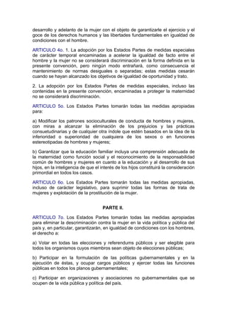 desarrollo y adelanto de la mujer con el objeto de garantizarle el ejercicio y el
goce de los derechos humanos y las libertades fundamentales en igualdad de
condiciones con el hombre.

ARTICULO 4o. 1. La adopción por los Estados Partes de medidas especiales
de carácter temporal encaminadas a acelerar la igualdad de facto entre el
hombre y la mujer no se considerará discriminación en la forma definida en la
presente convención, pero ningún modo entrañará, como consecuencia el
mantenimiento de normas desiguales o separadas; estas medidas cesarán
cuando se hayan alcanzado los objetivos de igualdad de oportunidad y trato.

2. La adopción por los Estados Partes de medidas especiales, incluso las
contenidas en la presente convención, encaminadas a proteger la maternidad
no se considerará discriminación.

ARTICULO 5o. Los Estados Partes tomarán todas las medidas apropiadas
para:

a) Modificar los patrones socioculturales de conducta de hombres y mujeres,
con miras a alcanzar la eliminación de los prejuicios y las prácticas
consuetudinarias y de cualquier otra índole que estén basados en la idea de la
inferioridad o superioridad de cualquiera de los sexos o en funciones
estereotipadas de hombres y mujeres;

b) Garantizar que la educación familiar incluya una comprensión adecuada de
la maternidad como función social y el reconocimiento de la responsabilidad
común de hombres y mujeres en cuanto a la educación y al desarrollo de sus
hijos, en la inteligencia de que el interés de los hijos constituirá la consideración
primordial en todos los casos.

ARTICULO 6o. Los Estados Partes tomarán todas las medidas apropiadas,
incluso de carácter legislativo, para suprimir todas las formas de trata de
mujeres y explotación de la prostitución de la mujer.


                                    PARTE II.

ARTICULO 7o. Los Estados Partes tomarán todas las medidas apropiadas
para eliminar la descriminación contra la mujer en la vida política y pública del
país y, en particular, garantizarán, en igualdad de condiciones con los hombres,
el derecho a:

a) Votar en todas las elecciones y referendums públicos y ser elegible para
todos los organismos cuyos miembros sean objeto de elecciones públicas;

b) Participar en la formulación de las políticas gubernamentales y en la
ejecución de éstas, y ocupar cargos públicos y ejercer todas las funciones
públicas en todos los planos gubernamentales;

c) Participar en organizaciones y asociaciones no gubernamentales que se
ocupen de la vida pública y política del país.
 