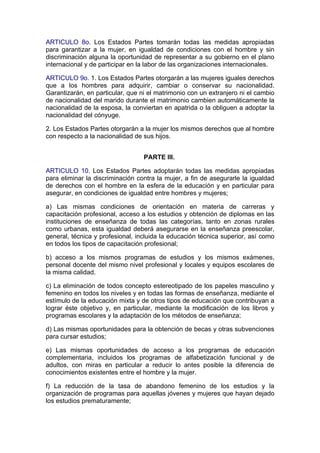 ARTICULO 8o. Los Estados Partes tomarán todas las medidas apropiadas
para garantizar a la mujer, en igualdad de condiciones con el hombre y sin
discriminación alguna la oportunidad de representar a su gobierno en el plano
internacional y de participar en la labor de las organizaciones internacionales.

ARTICULO 9o. 1. Los Estados Partes otorgarán a las mujeres iguales derechos
que a los hombres para adquirir, cambiar o conservar su nacionalidad.
Garantizarán, en particular, que ni el matrimonio con un extranjero ni el cambio
de nacionalidad del marido durante el matrimonio cambien automáticamente la
nacionalidad de la esposa, la conviertan en apatrida o la obliguen a adoptar la
nacionalidad del cónyuge.

2. Los Estados Partes otorgarán a la mujer los mismos derechos que al hombre
con respecto a la nacionalidad de sus hijos.


                                  PARTE III.

ARTICULO 10. Los Estados Partes adoptarán todas las medidas apropiadas
para eliminar la discriminación contra la mujer, a fin de asegurarle la igualdad
de derechos con el hombre en la esfera de la educación y en particular para
asegurar, en condiciones de igualdad entre hombres y mujeres;

a) Las mismas condiciones de orientación en materia de carreras y
capacitación profesional, acceso a los estudios y obtención de diplomas en las
instituciones de enseñanza de todas las categorías, tanto en zonas rurales
como urbanas, esta igualdad deberá asegurarse en la enseñanza preescolar,
general, técnica y profesional, incluida la educación técnica superior, así como
en todos los tipos de capacitación profesional;

b) acceso a los mismos programas de estudios y los mismos exámenes,
personal docente del mismo nivel profesional y locales y equipos escolares de
la misma calidad.

c) La eliminación de todos concepto estereotipado de los papeles masculino y
femenino en todos los niveles y en todas las formas de enseñanza, mediante el
estímulo de la educación mixta y de otros tipos de educación que contribuyan a
lograr éste objetivo y, en particular, mediante la modificación de los libros y
programas escolares y la adaptación de los métodos de enseñanza;

d) Las mismas oportunidades para la obtención de becas y otras subvenciones
para cursar estudios;

e) Las mismas oportunidades de acceso a los programas de educación
complementaria, incluidos los programas de alfabetización funcional y de
adultos, con miras en particular a reducir lo antes posible la diferencia de
conocimientos existentes entre el hombre y la mujer.

f) La reducción de la tasa de abandono femenino de los estudios y la
organización de programas para aquellas jóvenes y mujeres que hayan dejado
los estudios prematuramente;
 
