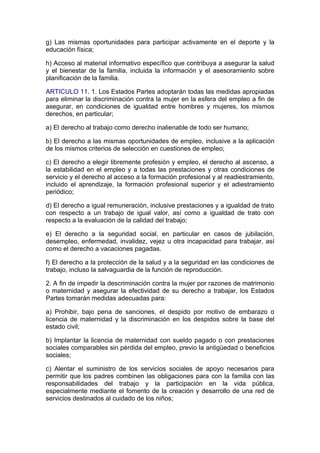 g) Las mismas oportunidades para participar activamente en el deporte y la
educación física;

h) Acceso al material informativo específico que contribuya a asegurar la salud
y el bienestar de la familia, incluida la información y el asesoramiento sobre
planificación de la familia.

ARTICULO 11. 1. Los Estados Partes adoptarán todas las medidas apropiadas
para eliminar la discriminación contra la mujer en la esfera del empleo a fin de
asegurar, en condiciones de igualdad entre hombres y mujeres, los mismos
derechos, en particular;

a) El derecho al trabajo como derecho inalienable de todo ser humano;

b) El derecho a las mismas oportunidades de empleo, inclusive a la aplicación
de los mismos criterios de selección en cuestiones de empleo;

c) El derecho a elegir libremente profesión y empleo, el derecho al ascenso, a
la estabilidad en el empleo y a todas las prestaciones y otras condiciones de
servicio y el derecho al acceso a la formación profesional y al readiestramiento,
incluido el aprendizaje, la formación profesional superior y el adiestramiento
periódico;

d) El derecho a igual remuneración, inclusive prestaciones y a igualdad de trato
con respecto a un trabajo de igual valor, así como a igualdad de trato con
respecto a la evaluación de la calidad del trabajo;

e) El derecho a la seguridad social, en particular en casos de jubilación,
desempleo, enfermedad, invalidez, vejez u otra incapacidad para trabajar, así
como el derecho a vacaciones pagadas.

f) El derecho a la protección de la salud y a la seguridad en las condiciones de
trabajo, incluso la salvaguardia de la función de reproducción.

2. A fin de impedir la descriminación contra la mujer por razones de matrimonio
o maternidad y asegurar la efectividad de su derecho a trabajar, los Estados
Partes tomarán medidas adecuadas para:

a) Prohibir, bajo pena de sanciones, el despido por motivo de embarazo o
licencia de maternidad y la discriminación en los despidos sobre la base del
estado civil;

b) Implantar la licencia de maternidad con sueldo pagado o con prestaciones
sociales comparables sin pérdida del empleo, previo la antigüedad o beneficios
sociales;

c) Alentar el suministro de los servicios sociales de apoyo necesarios para
permitir que los padres combinen las obligaciones para con la familia con las
responsabilidades del trabajo y la participación en la vida pública,
especialmente mediante el fomento de la creación y desarrollo de una red de
servicios destinados al cuidado de los niños;
 