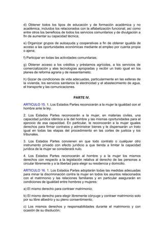 d) Obtener todos los tipos de educación y de formación académica y no
académica, incluidos los relacionados con la alfabetización funcional; así como
entre otros los beneficios de todos los servicios comunitarios y de divulgación a
fin de aumentar su capacidad técnica;

e) Organizar grupos de autoayuda y cooperativas a fin de obtener igualda de
acceso a las oportunidades económicas mediante el empleo por cuenta propia
o ajena;

f) Participar en todas las actividades comunitarias;

g) Obtener acceso a los créditos y préstamos agrícolas, a los servicios de
comercialización y alas tecnologías apropiadas y recibir un trato igual en los
planes de reforma agraria y de reasentamieto;

h) Gozar de condiciones de vida adecuadas, particularmente en las esferas de
la vivienda, los servicios sanitarios la electricidad y el abastecimiento de agua,
el transporte y las comunicaciones.


                                   PARTE IV.

ARTICULO 15. 1. Los Estados Partes reconocerán a la mujer la igualdad con el
hombre ante la ley.

2. Los Estados Partes reconocerán a la mujer, en materias civiles, una
capacidad jurídica idéntica a la del hombre y las mismas oportunidades para el
ejercicio de esa capacidad. En particular, le reconocerán a la mujer iguales
derechos para firmar contratos y administrar bienes y le dispensarán un trato
igual en todas las etapas del procedimiento en las cortes de justicia y los
tribunales.

3. Los Estados Partes convienen en que todo contrato o cualquier otro
instrumento privado con efecto jurídicio a que tienda a limitar la capacidad
jurídica de la mujer se considerará nulo.

4. Los Estados Partes reconocerán al hombre y a la mujer los mismos
derechos con respecto a la legislación relativa al derecho de las personas a
circular libremente y a la libertad para elegir su residencia y domicilio.

ARTICULO 16. 1. Los Estados Partes adoptarán todas las medidas adecuadas
para minar la discriminación contra la mujer en todos los asuntos relacionados
con el matrimonio y las relaciones familiares y en particular asegurarán en
condiciones de igualdad entre hombres y mujeres:

a) El mismo derecho para contraer matrimonio;

b) El mismo derecho para elegir libremente cónyuge y contraer matrimonio solo
por su libre albedrío y su pleno consentimiento;

c) Los mismos derechos y responsabilidades durante el matrimonio y con
ocasión de su disolución;
 