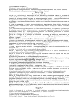 0
,1
&
2
0
(;
2. Es susceptible de ser verificada.
3. Está bajo el control exclusivo de la persona que la usa.
4. Está ligada a la información o mensaje, de tal manera que si éstos son cambiados, la firma digital es invalidada.
5. Está conforme a las reglamentaciones adoptadas por el Gobierno Nacional.
CAPITULO II
Entidades de certificación
Artículo 29. Características y requerimientos de las entidades de certificación. Podrán ser entidades de
certificación, las personas jurídicas, tanto públicas como privadas, de origen nacional o extranjero y las cámaras de
comercio, que previa solicitud sean autorizadas por la Superintendencia de Industria y Comercio y que cumplan con
los requerimientos establecidos por el Gobierno Nacional, con base en las siguientes condiciones:
a) Contar con la capacidad económica y financiera suficiente para prestar los servicios autorizados como entidad de
certificación;
b) Contar con la capacidad y elementos técnicos necesarios para la generación de firmas digitales, la emisión de
certificados sobre la autenticidad de las mismas y la conservación de mensajes de datos en los términos establecidos
en esta ley;
c) Los representantes legales y administradores no podrán ser personas que hayan sido condenadas a pena privativa
de la libertad, excepto por delitos políticos o culposos; o que hayan sido suspendidas en el ejercicio de su profesión
por falta grave contra la ética o hayan sido excluidas de aquélla. Esta inhabilidad estará vigente por el mismo
período que la ley penal o administrativa señale para el efecto.
Artículo 30. Actividades de las entidades de certificación. Las entidades de certificación autorizadas por la
Superintendencia de Industria y Comercio para prestar sus servicios en el país, podrán realizar, entre otras, las
siguientes actividades:
1. Emitir certificados en relación con las firmas digitales de personas naturales o jurídicas.
2. Emitir certificados sobre la verificación respecto de la alteración entre el envío y recepción del mensaje de datos.
3. Emitir certificados en relación con la persona que posea un derecho u obligación con respecto a los documentos
enunciados en los literales f) y g) del artículo 26 de la presente ley.
4. Ofrecer o facilitar los servicios de creación de firmas digitales certificadas.
5. Ofrecer o facilitar los servicios de registro y estampado cronológico en la generación, transmisión y recepción de
mensajes de datos.
6. Ofrecer los servicios de archivo y conservación de mensajes de datos.
Artículo 31. Remuneración por la prestación de servicios. La remuneración por los servicios de las entidades de
certificación serán establecidos libremente por éstas.
Artículo 32. Deberes de las entidades de certificación. Las entidades de certificación tendrán, entre otros, los
siguientes deberes:
a) Emitir certificados conforme a lo solicitado o acordado con el suscriptor;
b) Implementar los sistemas de seguridad para garantizar la emisión y creación de firmas digitales, la conservación y
archivo de certificados y documentos en soporte de mensaje de datos;
c) Garantizar la protección, confidencialidad y debido uso de la información suministrada por el suscriptor;
d) Garantizar la prestación permanente del servicio de entidad de certificación;
e) Atender oportunamente las solicitudes y reclamaciones hechas por los suscriptores;
f) Efectuar los avisos y publicaciones conforme a lo dispuesto en la ley;
g) Suministrar la información que le requieran las entidades administrativas competentes o judiciales en relación con
las firmas digitales y certificados emitidos y en general sobre cualquier mensaje de datos que se encuentre bajo su
custodia y administración;
h) Permitir y facilitar la realización de las auditorías por parte de la Superintendencia de Industria y Comercio;
i) Elaborar los reglamentos que definen las relaciones con el suscriptor y la forma de prestación del servicio;
j) Llevar un registro de los certificados.
Artículo 33. Terminación unilateral. Salvo acuerdo entre las partes, la entidad de certificación podrá dar por
terminado el acuerdo de vinculación con el suscriptor dando un preaviso no menor de noventa (90) días. Vencido
este término, la entidad de certificación revocará los certificados que se encuentren pendientes de expiración.
Igualmente, el suscriptor podrá dar por terminado el acuerdo de vinculación con la entidad de certificación dando un
preaviso no inferior a treinta (30) días.
Artículo 34. Cesación de actividades por parte de las entidades de certificación. Las entidades de certificación
autorizadas pueden cesar en el ejercicio de actividades, siempre y cuando hayan recibido autorización por parte de la
Superintendencia de Industria y Comercio.
CAPITULO III
Certificados
Artículo 35. Contenido de los certificados. Un certificado emitido por una entidad de certificación autorizada,
además de estar firmado digitalmente por ésta, debe contener por lo menos lo siguiente:
1. Nombre, dirección y domicilio del suscriptor.
2. Identificación del suscriptor nombrado en el certificado.
3. El nombre, la dirección y el lugar donde realiza actividades la entidad de certificación.
 