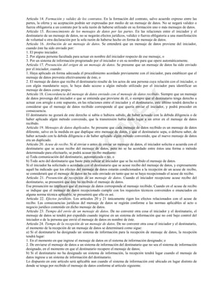 0
,1
&
2
0
(;
Artículo 14. Formación y validez de los contratos. En la formación del contrato, salvo acuerdo expreso entre las
partes, la oferta y su aceptación podrán ser expresadas por medio de un mensaje de datos. No se negará validez o
fuerza obligatoria a un contrato por la sola razón de haberse utilizado en su formación uno o más mensajes de datos.
Artículo 15. Reconocimiento de los mensajes de datos por las partes. En las relaciones entre el iniciador y el
destinatario de un mensaje de datos, no se negarán efectos jurídicos, validez o fuerza obligatoria a una manifestación
de voluntad u otra declaración por la sola razón de haberse hecho en forma de mensaje de datos.
Artículo 16. Atribución de un mensaje de datos. Se entenderá que un mensaje de datos proviene del iniciador,
cuando éste ha sido enviado por:
1. El propio iniciador.
2. Por alguna persona facultada para actuar en nombre del iniciador respecto de ese mensaje, o
3. Por un sistema de información programado por el iniciador o en su nombre para que opere automáticamente.
Artículo 17. Presunción del origen de un mensaje de datos. Se presume que un mensaje de datos ha sido enviado
por el iniciador, cuando:
1. Haya aplicado en forma adecuada el procedimiento acordado previamente con el iniciador, para establecer que el
mensaje de datos provenía efectivamente de éste, o
2. El mensaje de datos que reciba el destinatario resulte de los actos de una persona cuya relación con el iniciador, o
con algún mandatario suyo, le haya dado acceso a algún método utilizado por el iniciador para identificar un
mensaje de datos como propio.
Artículo 18. Concordancia del mensaje de datos enviado con el mensaje de datos recibido. Siempre que un mensaje
de datos provenga del iniciador o que se entienda que proviene de él, o siempre que el destinatario tenga derecho a
actuar con arreglo a este supuesto, en las relaciones entre el iniciador y el destinatario, este último tendrá derecho a
considerar que el mensaje de datos recibido corresponde al que quería enviar el iniciador, y podrá proceder en
consecuencia.
El destinatario no gozará de este derecho si sabía o hubiera sabido, de haber actuado con la debida diligencia o de
haber aplicado algún método convenido, que la transmisión había dado lugar a un error en el mensaje de datos
recibido.
Artículo 19. Mensajes de datos duplicados. Se presume que cada mensaje de datos recibido es un mensaje de datos
diferente, salvo en la medida en que duplique otro mensaje de datos, y que el destinatario sepa, o debiera saber, de
haber actuado con la debida diligencia o de haber aplicado algún método convenido, que el nuevo mensaje de datos
era un duplicado.
Artículo 20. Acuse de recibo. Si al enviar o antes de enviar un mensaje de datos, el iniciador solicita o acuerda con el
destinatario que se acuse recibo del mensaje de datos, pero no se ha acordado entre éstos una forma o método
determinado para efectuarlo, se podrá acusar recibo mediante:
a) Toda comunicación del destinatario, automatizada o no, o
b) Todo acto del destinatario que baste para indicar al iniciador que se ha recibido el mensaje de datos.
Si el iniciador ha solicitado o acordado con el destinatario que se acuse recibo del mensaje de datos, y expresamente
aquél ha indicado que los efectos del mensaje de datos estarán condicionados a la recepción de un acuse de recibo,
se considerará que el mensaje de datos no ha sido enviado en tanto que no se haya recepcionado el acuse de recibo.
Artículo 21. Presunción de recepción de un mensaje de datos. Cuando el iniciador recepcione acuse recibo del
destinatario, se presumirá que éste ha recibido el mensaje de datos.
Esa presunción no implicará que el mensaje de datos corresponda al mensaje recibido. Cuando en el acuse de recibo
se indique que el mensaje de datos recepcionado cumple con los requisitos técnicos convenidos o enunciados en
alguna norma técnica aplicable, se presumirá que ello es así.
Artículo 22. Efectos jurídicos. Los artículos 20 y 21 únicamente rigen los efectos relacionados con el acuse de
recibo. Las consecuencias jurídicas del mensaje de datos se regirán conforme a las normas aplicables al acto o
negocio jurídico contenido en dicho mensaje de datos.
Artículo 23. Tiempo del envío de un mensaje de datos. De no convenir otra cosa el iniciador y el destinatario, el
mensaje de datos se tendrá por expedido cuando ingrese en un sistema de información que no esté bajo control del
iniciador o de la persona que envió el mensaje de datos en nombre de éste.
Artículo 24. Tiempo de la recepción de un mensaje de datos. De no convenir otra cosa el iniciador y el destinatario,
el momento de la recepción de un mensaje de datos se determinará como sigue:
a) Si el destinatario ha designado un sistema de información para la recepción de mensaje de datos, la recepción
tendrá lugar:
1. En el momento en que ingrese el mensaje de datos en el sistema de información designado; o
2. De enviarse el mensaje de datos a un sistema de información del destinatario que no sea el sistema de información
designado, en el momento en que el destinatario recupere el mensaje de datos;
b) Si el destinatario no ha designado un sistema de información, la recepción tendrá lugar cuando el mensaje de
datos ingrese a un sistema de información del destinatario.
Lo dispuesto en este artículo será aplicable aun cuando el sistema de información esté ubicado en lugar distinto de
donde se tenga por recibido el mensaje de datos conforme al artículo siguiente.
 