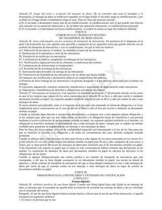 0
,1
&
2
0
(;
Artículo 25. Lugar del envío y recepción del mensaje de datos. De no convenir otra cosa el iniciador y el
destinatario, el mensaje de datos se tendrá por expedido en el lugar donde el iniciador tenga su establecimiento y por
recibido en el lugar donde el destinatario tenga el suyo. Para los fines del presente artículo:
a) Si el iniciador o destinatario tienen más de un establecimiento, su establecimiento será el que guarde una relación
más estrecha con la operación subyacente o, de no haber una operación subyacente, su establecimiento principal;
b) Si el iniciador o el destinatario no tienen establecimiento, se tendrá en cuenta su lugar de residencia habitual.
PARTE II
COMERCIO ELECTRONICO EN MATERIA
DE TRANSPORTE DE MERCANCIAS
Artículo 26. Actos relacionados con los contratos de transporte de mercancías. Sin perjuicio de lo dispuesto en la
parte I de la presente ley, este capítulo será aplicable a cualquiera de los siguientes actos que guarde relación con un
contrato de transporte de mercancías, o con su cumplimiento, sin que la lista sea taxativa:
a) I. Indicación de las marcas, el número, la cantidad o el peso de las mercancías.
II. Declaración de la naturaleza o valor de las mercancías.
III. Emisión de un recibo por las mercancías.
IV. Confirmación de haberse completado el embarque de las mercancías;
b) I. Notificación a alguna persona de las cláusulas y condiciones del contrato.
II. Comunicación de instrucciones al transportador;
c) I. Reclamación de la entrega de las mercancías.
II. Autorización para proceder a la entrega de las mercancías.
III. Notificación de la pérdida de las mercancías o de los daños que hayan sufrido;
d) Cualquier otra notificación o declaración relativas al cumplimiento del contrato;
e) Promesa de hacer entrega de las mercancías a la persona designada o a una persona autorizada para reclamar esa
entrega;
f) Concesión, adquisición, renuncia, restitución, transferencia o negociación de algún derecho sobre mercancías;
g) Adquisición o transferencia de derechos y obligaciones con arreglo al contrato.
Artículo 27. Documentos de transporte. Con sujeción a lo dispuesto en el inciso 3° del presente artículo, en los casos
en que la ley requiera que alguno de los actos enunciados en el artículo 26 se lleve a cabo por escrito o mediante
documento emitido en papel, ese requisito quedará satisfecho cuando el acto se lleve a cabo por medio de uno o más
mensajes de datos.
El inciso anterior será aplicable, tanto si el requisito en él previsto está expresado en forma de obligación o si la ley
simplemente prevé consecuencias en el caso de que no se lleve a cabo el acto por escrito o mediante un documento
emitido en papel.
Cuando se conceda algún derecho a una persona determinada y a ninguna otra, o ésta adquiera alguna obligación, y
la ley requiera que, para que ese acto surta efecto, el derecho o la obligación hayan de transferirse a esa persona
mediante el envío o utilización de un documento emitido en papel, ese requisito quedará satisfecho si el derecho o la
obligación se transfiere mediante la utilización de uno o más mensajes de datos, siempre que se emplee un método
confiable para garantizar la singularidad de ese mensaje o esos mensajes de datos.
Para los fines del inciso tercero, el nivel de confiabilidad requerido será determinado a la luz de los fines para los
que se transfirió el derecho o la obligación y de todas las circunstancias del caso, incluido cualquier acuerdo
pertinente.
Cuando se utilicen uno o más mensajes de datos para llevar a cabo alguno de los actos enunciados en los incisos f) y
g) del artículo 26, no será válido ningún documento emitido en papel para llevar a cabo cualquiera de esos actos, a
menos que se haya puesto fin al uso de mensajes de datos para sustituirlo por el de documentos emitidos en papel.
Todo documento con soporte en papel que se emita en esas circunstancias deberá contener una declaración en tal
sentido. La sustitución de mensajes de datos por documentos emitidos en papel no afectará los derechos ni las
obligaciones de las partes.
Cuando se aplique obligatoriamente una norma jurídica a un contrato de transporte de mercancías que esté
consignado, o del que se haya dejado constancia en un documento emitido en papel, esa norma no dejará de
aplicarse, a dicho contrato de transporte de mercancías del que se haya dejado constancia en uno o más mensajes de
datos por razón de que el contrato conste en ese mensaje o esos mensajes de datos en lugar de constar en
documentos emitidos en papel.
PARTE III
FIRMAS DIGITALES, CERTIFICADOS Y ENTIDADES DE CERTIFICACION
CAPITULO I
Firmas digitales
Artículo 28. Atributos jurídicos de una firma digital. Cuando una firma digital haya sido fijada en un mensaje de
datos se presume que el suscriptor de aquella tenía la intención de acreditar ese mensaje de datos y de ser vinculado
con el contenido del mismo.
Parágrafo. El uso de una firma digital tendrá la misma fuerza y efectos que el uso de una firma manuscrita, si aquélla
incorpora los siguientes atributos:
1. Es única a la persona que la usa.
 