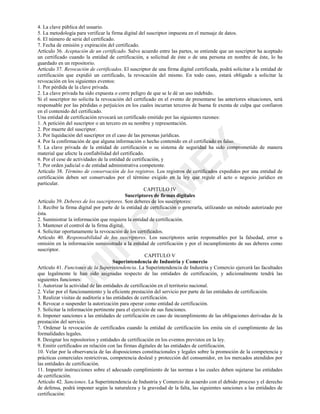 0
,1
&
2
0
(;
4. La clave pública del usuario.
5. La metodología para verificar la firma digital del suscriptor impuesta en el mensaje de datos.
6. El número de serie del certificado.
7. Fecha de emisión y expiración del certificado.
Artículo 36. Aceptación de un certificado. Salvo acuerdo entre las partes, se entiende que un suscriptor ha aceptado
un certificado cuando la entidad de certificación, a solicitud de éste o de una persona en nombre de éste, lo ha
guardado en un repositorio.
Artículo 37. Revocación de certificados. El suscriptor de una firma digital certificada, podrá solicitar a la entidad de
certificación que expidió un certificado, la revocación del mismo. En todo caso, estará obligado a solicitar la
revocación en los siguientes eventos:
1. Por pérdida de la clave privada.
2. La clave privada ha sido expuesta o corre peligro de que se le dé un uso indebido.
Si el suscriptor no solicita la revocación del certificado en el evento de presentarse las anteriores situaciones, será
responsable por las pérdidas o perjuicios en los cuales incurran terceros de buena fe exenta de culpa que confiaron
en el contenido del certificado.
Una entidad de certificación revocará un certificado emitido por las siguientes razones:
1. A petición del suscriptor o un tercero en su nombre y representación.
2. Por muerte del suscriptor.
3. Por liquidación del suscriptor en el caso de las personas jurídicas.
4. Por la confirmación de que alguna información o hecho contenido en el certificado es falso.
5. La clave privada de la entidad de certificación o su sistema de seguridad ha sido comprometido de manera
material que afecte la confiabilidad del certificado.
6. Por el cese de actividades de la entidad de certificación, y
7. Por orden judicial o de entidad administrativa competente.
Artículo 38. Término de conservación de los registros. Los registros de certificados expedidos por una entidad de
certificación deben ser conservados por el término exigido en la ley que regule el acto o negocio jurídico en
particular.
CAPITULO IV
Suscriptores de firmas digitales
Artículo 39. Deberes de los suscriptores. Son deberes de los suscriptores:
1. Recibir la firma digital por parte de la entidad de certificación o generarla, utilizando un método autorizado por
ésta.
2. Suministrar la información que requiera la entidad de certificación.
3. Mantener el control de la firma digital.
4. Solicitar oportunamente la revocación de los certificados.
Artículo 40. Responsabilidad de los suscriptores. Los suscriptores serán responsables por la falsedad, error u
omisión en la información suministrada a la entidad de certificación y por el incumplimiento de sus deberes como
suscriptor.
CAPITULO V
Superintendencia de Industria y Comercio
Artículo 41. Funciones de la Superintendencia. La Superintendencia de Industria y Comercio ejercerá las facultades
que legalmente le han sido asignadas respecto de las entidades de certificación, y adicionalmente tendrá las
siguientes funciones:
1. Autorizar la actividad de las entidades de certificación en el territorio nacional.
2. Velar por el funcionamiento y la eficiente prestación del servicio por parte de las entidades de certificación.
3. Realizar visitas de auditoría a las entidades de certificación.
4. Revocar o suspender la autorización para operar como entidad de certificación.
5. Solicitar la información pertinente para el ejercicio de sus funciones.
6. Imponer sanciones a las entidades de certificación en caso de incumplimiento de las obligaciones derivadas de la
prestación del servicio.
7. Ordenar la revocación de certificados cuando la entidad de certificación los emita sin el cumplimiento de las
formalidades legales.
8. Designar los repositorios y entidades de certificación en los eventos previstos en la ley.
9. Emitir certificados en relación con las firmas digitales de las entidades de certificación.
10. Velar por la observancia de las disposiciones constitucionales y legales sobre la promoción de la competencia y
prácticas comerciales restrictivas, competencia desleal y protección del consumidor, en los mercados atendidos por
las entidades de certificación.
11. Impartir instrucciones sobre el adecuado cumplimiento de las normas a las cuales deben sujetarse las entidades
de certificación.
Artículo 42. Sanciones. La Superintendencia de Industria y Comercio de acuerdo con el debido proceso y el derecho
de defensa, podrá imponer según la naturaleza y la gravedad de la falta, las siguientes sanciones a las entidades de
certificación:
 