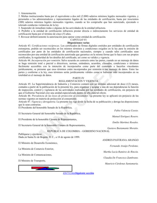 0
,1
&
2
0
(;
1. Amonestación.
2. Multas institucionales hasta por el equivalente a dos mil (2.000) salarios mínimos legales mensuales vigentes, y
personales a los administradores y representantes legales de las entidades de certificación, hasta por trescientos
(300) salarios mínimos legales mensuales vigentes, cuando se les compruebe que han autorizado, ejecutado o
tolerado conductas violatorias de la ley.
3. Suspender de inmediato todas o algunas de las actividades de la entidad infractora.
4. Prohibir a la entidad de certificación infractora prestar directa o indirectamente los servicios de entidad de
certificación hasta por el término de cinco (5) años.
5. Revocar definitivamente la autorización para operar como entidad de certificación.
CAPITULO VI
Disposiciones varias
Artículo 43. Certificaciones recíprocas. Los certificados de firmas digitales emitidos por entidades de certificación
extranjeras, podrán ser reconocidos en los mismos términos y condiciones exigidos en la ley para la emisión de
certificados por parte de las entidades de certificación nacionales, siempre y cuando tales certificados sean
reconocidos por una entidad de certificación autorizada que garantice en la misma forma que lo hace con sus propios
certificados, la regularidad de los detalles del certificado, así como su validez y vigencia.
Artículo 44. Incorporación por remisión. Salvo acuerdo en contrario entre las partes, cuando en un mensaje de datos
se haga remisión total o parcial a directrices, normas, estándares, acuerdos, cláusulas, condiciones o términos
fácilmente accesibles con la intención de incorporarlos como parte del contenido o hacerlos vinculantes
jurídicamente, se presume que esos términos están incorporados por remisión a ese mensaje de datos. Entre las
partes y conforme a la ley, esos términos serán jurídicamente válidos como si hubieran sido incorporados en su
totalidad en el mensaje de datos.
PARTE IV
REGLAMENTACION Y VIGENCIA
Artículo 45. La Superintendencia de Industria y Comercio contará con un término adicional de doce (12) meses,
contados a partir de la publicación de la presente ley, para organizar y asignar a una de sus dependencias la función
de inspección, control y vigilancia de las actividades realizadas por las entidades de certificación, sin perjuicio de
que el Gobierno Nacional cree una unidad especializada dentro de ella para tal efecto.
Artículo 46. Prevalencia de las leyes de protección al consumidor. La presente ley se aplicará sin perjuicio de las
normas vigentes en materia de protección al consumidor.
Artículo 47. Vigencia y derogatoria. La presente ley rige desde la fecha de su publicación y deroga las disposiciones
que le sean contrarias.
El Presidente del honorable Senado de la República,
Fabio Valencia Cossio.
El Secretario General del honorable Senado de la República,
Manuel Enríquez Rosero.
El Presidente de la honorable Cámara de Representantes,
Emilio Martínez Rosales.
El Secretario General de la honorable Cámara de Representantes,
Gustavo Bustamante Moratto.
REPUBLICA DE COLOMBIA – GOBIERNO NACIONAL
Publíquese y ejecútese.
Dada en Santa Fe de Bogotá, D. C., a 18 de agosto de 1999.
ANDRES PASTRANA ARANGO
El Ministro de Desarrollo Económico,
Fernando Araújo Perdomo.
La Ministra de Comercio Exterior,
Martha Lucía Ramírez de Rincón.
La Ministra de Comunicaciones,
Claudia De Francisco Zambrano.
El Ministro de Transporte,
Mauricio Cárdenas Santamaría.
436732.htmSiguiente sección
 