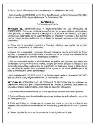 5. Está conforme a las reglamentaciones adoptadas por el Gobierno Nacional.
- Artículo declarado EXEQUIBLE por la Corte Constitucional mediante Sentencia C-662-0021
de 8 de junio de 2000, Magistrado Ponente Dr. Fabio Morón Díaz.
CAPITULO II.
Entidades de certificación
ARTICULO 29. CARACTERÍSTICAS Y REQUERIMIENTOS DE LAS ENTIDADES DE
CERTIFICACIÓN. Podrán ser entidades de certificación, las personas jurídicas, tanto públicas
como privadas, de origen nacional o extranjero y las cámaras de comercio, que previa
solicitud sean autorizadas por la Superintendencia de Industria y Comercio y que cumplan
con los requerimientos establecidos por el Gobierno Nacional, con base en las siguientes
condiciones:
a) Contar con la capacidad económica y financiera suficiente para prestar los servicios
autorizados como entidad de certificación;
b) Contar con la capacidad y elementos técnicos necesarios para la generación de firmas
digitales, la emisión de certificados sobre la autenticidad de las mismas y la conservación de
mensajes de datos en los términos establecidos en esta ley;
c) Los representantes legales y administradores no podrán ser personas que hayan sido
condenadas a pena privativa de la libertad, excepto por delitos políticos o culposos; o que
hayan sido suspendidas en el ejercicio de su profesión por falta grave contra la ética o hayan
sido excluidas de aquélla. Esta inhabilidad estará vigente por el mismo período que la ley
penal o administrativa señale para el efecto.
- Artículo declarado EXEQUIBLE por la Corte Constitucional mediante Sentencia C-662-0023
de 8 de junio de 2000, Magistrado Ponente Dr. Fabio Morón Díaz.
ARTICULO 30. ACTIVIDADES DE LAS ENTIDADES DE CERTIFICACION. Las entidades de
certificación autorizadas por la Superintendencia de Industria y Comercio para prestar sus
servicios en el país, podrán realizar, entre otras, las siguientes actividades:
1. Emitir certificados en relación con las firmas digitales de personas naturales o jurídicas.
2. Emitir certificados sobre la verificación respecto de la alteración entre el envío y recepción
del mensaje de datos.
3. Emitir certificados en relación con la persona que posea un derecho u obligación con
respecto a los documentos enunciados en los literales f) y g) del artículo 2624 de la presente
ley.
4. Ofrecer o facilitar los servicios de creación de firmas digitales certificadas.
 