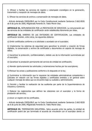 5. Ofrecer o facilitar los servicios de registro y estampado cronológico en la generación,
transmisión y recepción de mensajes de datos.
6. Ofrecer los servicios de archivo y conservación de mensajes de datos.
- Artículo declarado EXEQUIBLE por la Corte Constitucional mediante Sentencia C-662-0026
de 8 de junio de 2000, Magistrado Ponente Dr. Fabio Morón Díaz.
ARTICULO 31. REMUNERACION POR LA PRESTACION DE SERVICIOS. La remuneración por
los servicios de las entidades de certificación serán establecidos libremente por éstas.
ARTICULO 32. DEBERES DE LAS ENTIDADES DE CERTIFICACION. Las entidades de
certificación tendrán, entre otros, los siguientes deberes:
a) Emitir certificados conforme a lo solicitado o acordado con el suscriptor;
b) Implementar los sistemas de seguridad para garantizar la emisión y creación de firmas
digitales, la conservación y archivo de certificados y documentos en soporte de mensaje de
datos;
c) Garantizar la protección, confidencialidad y debido uso de la información suministrada por
el suscriptor;
d) Garantizar la prestación permanente del servicio de entidad de certificación;
e) Atender oportunamente las solicitudes y reclamaciones hechas por los suscriptores;
f) Efectuar los avisos y publicaciones conforme a lo dispuesto en la ley;
g) Suministrar la información que le requieran las entidades administrativas competentes o
judiciales en relación con las firmas digitales y certificados emitidos y en general sobre
cualquier mensaje de datos que se encuentre bajo su custodia y administración;
h) Permitir y facilitar la realización de las auditorías por parte de la Superintendencia de
Industria y Comercio;
i) Elaborar los reglamentos que definen las relaciones con el suscriptor y la forma de
prestación del servicio;
j) Llevar un registro de los certificados.
- Artículo declarado EXEQUIBLE por la Corte Constitucional mediante Sentencia C-662-0028
de 8 de junio de 2000, Magistrado Ponente Dr. Fabio Morón Díaz.
ARTICULO 33. TERMINACION UNILATERAL. Salvo acuerdo entre las partes, la entidad de
certificación podrá dar por terminado el acuerdo de vinculación con el suscriptor dando un
 