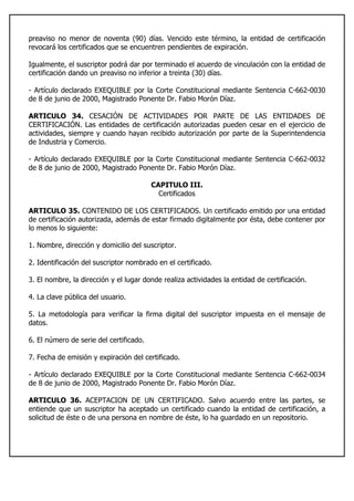 preaviso no menor de noventa (90) días. Vencido este término, la entidad de certificación
revocará los certificados que se encuentren pendientes de expiración.
Igualmente, el suscriptor podrá dar por terminado el acuerdo de vinculación con la entidad de
certificación dando un preaviso no inferior a treinta (30) días.
- Artículo declarado EXEQUIBLE por la Corte Constitucional mediante Sentencia C-662-0030
de 8 de junio de 2000, Magistrado Ponente Dr. Fabio Morón Díaz.
ARTICULO 34. CESACIÓN DE ACTIVIDADES POR PARTE DE LAS ENTIDADES DE
CERTIFICACIÓN. Las entidades de certificación autorizadas pueden cesar en el ejercicio de
actividades, siempre y cuando hayan recibido autorización por parte de la Superintendencia
de Industria y Comercio.
- Artículo declarado EXEQUIBLE por la Corte Constitucional mediante Sentencia C-662-0032
de 8 de junio de 2000, Magistrado Ponente Dr. Fabio Morón Díaz.
CAPITULO III.
Certificados
ARTICULO 35. CONTENIDO DE LOS CERTIFICADOS. Un certificado emitido por una entidad
de certificación autorizada, además de estar firmado digitalmente por ésta, debe contener por
lo menos lo siguiente:
1. Nombre, dirección y domicilio del suscriptor.
2. Identificación del suscriptor nombrado en el certificado.
3. El nombre, la dirección y el lugar donde realiza actividades la entidad de certificación.
4. La clave pública del usuario.
5. La metodología para verificar la firma digital del suscriptor impuesta en el mensaje de
datos.
6. El número de serie del certificado.
7. Fecha de emisión y expiración del certificado.
- Artículo declarado EXEQUIBLE por la Corte Constitucional mediante Sentencia C-662-0034
de 8 de junio de 2000, Magistrado Ponente Dr. Fabio Morón Díaz.
ARTICULO 36. ACEPTACION DE UN CERTIFICADO. Salvo acuerdo entre las partes, se
entiende que un suscriptor ha aceptado un certificado cuando la entidad de certificación, a
solicitud de éste o de una persona en nombre de éste, lo ha guardado en un repositorio.
 