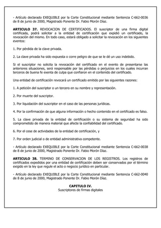 - Artículo declarado EXEQUIBLE por la Corte Constitucional mediante Sentencia C-662-0036
de 8 de junio de 2000, Magistrado Ponente Dr. Fabio Morón Díaz.
ARTICULO 37. REVOCACION DE CERTIFICADOS. El suscriptor de una firma digital
certificada, podrá solicitar a la entidad de certificación que expidió un certificado, la
revocación del mismo. En todo caso, estará obligado a solicitar la revocación en los siguientes
eventos:
1. Por pérdida de la clave privada.
2. La clave privada ha sido expuesta o corre peligro de que se le dé un uso indebido.
Si el suscriptor no solicita la revocación del certificado en el evento de presentarse las
anteriores situaciones, será responsable por las pérdidas o perjuicios en los cuales incurran
terceros de buena fe exenta de culpa que confiaron en el contenido del certificado.
Una entidad de certificación revocará un certificado emitido por las siguientes razones:
1. A petición del suscriptor o un tercero en su nombre y representación.
2. Por muerte del suscriptor.
3. Por liquidación del suscriptor en el caso de las personas jurídicas.
4. Por la confirmación de que alguna información o hecho contenido en el certificado es falso.
5. La clave privada de la entidad de certificación o su sistema de seguridad ha sido
comprometido de manera material que afecte la confiabilidad del certificado.
6. Por el cese de actividades de la entidad de certificación, y
7. Por orden judicial o de entidad administrativa competente.
- Artículo declarado EXEQUIBLE por la Corte Constitucional mediante Sentencia C-662-0038
de 8 de junio de 2000, Magistrado Ponente Dr. Fabio Morón Díaz.
ARTICULO 38. TERMINO DE CONSERVACION DE LOS REGISTROS. Los registros de
certificados expedidos por una entidad de certificación deben ser conservados por el término
exigido en la ley que regule el acto o negocio jurídico en particular.
- Artículo declarado EXEQUIBLE por la Corte Constitucional mediante Sentencia C-662-0040
de 8 de junio de 2000, Magistrado Ponente Dr. Fabio Morón Díaz.
CAPITULO IV.
Suscriptores de firmas digitales
 