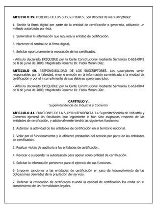 ARTICULO 39. DEBERES DE LOS SUSCRIPTORES. Son deberes de los suscriptores:
1. Recibir la firma digital por parte de la entidad de certificación o generarla, utilizando un
método autorizado por ésta.
2. Suministrar la información que requiera la entidad de certificación.
3. Mantener el control de la firma digital.
4. Solicitar oportunamente la revocación de los certificados.
- Artículo declarado EXEQUIBLE por la Corte Constitucional mediante Sentencia C-662-0042
de 8 de junio de 2000, Magistrado Ponente Dr. Fabio Morón Díaz.
ARTICULO 40. RESPONSABILIDAD DE LOS SUSCRIPTORES. Los suscriptores serán
responsables por la falsedad, error u omisión en la información suministrada a la entidad de
certificación y por el incumplimiento de sus deberes como suscriptor.
- Artículo declarado EXEQUIBLE por la Corte Constitucional mediante Sentencia C-662-0044
de 8 de junio de 2000, Magistrado Ponente Dr. Fabio Morón Díaz.
CAPITULO V.
Superintendencia de Industria y Comercio
ARTICULO 41. FUNCIONES DE LA SUPERINTENDENCIA. La Superintendencia de Industria y
Comercio ejercerá las facultades que legalmente le han sido asignadas respecto de las
entidades de certificación, y adicionalmente tendrá las siguientes funciones:
1. Autorizar la actividad de las entidades de certificación en el territorio nacional.
2. Velar por el funcionamiento y la eficiente prestación del servicio por parte de las entidades
de certificación.
3. Realizar visitas de auditoría a las entidades de certificación.
4. Revocar o suspender la autorización para operar como entidad de certificación.
5. Solicitar la información pertinente para el ejercicio de sus funciones.
6. Imponer sanciones a las entidades de certificación en caso de incumplimiento de las
obligaciones derivadas de la prestación del servicio.
7. Ordenar la revocación de certificados cuando la entidad de certificación los emita sin el
cumplimiento de las formalidades legales.
 