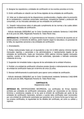 8. Designar los repositorios y entidades de certificación en los eventos previstos en la ley.
9. Emitir certificados en relación con las firmas digitales de las entidades de certificación.
10. Velar por la observancia de las disposiciones constitucionales y legales sobre la promoción
de la competencia y prácticas comerciales restrictivas, competencia desleal y protección del
consumidor, en los mercados atendidos por las entidades de certificación.
11. Impartir instrucciones sobre el adecuado cumplimiento de las normas a las cuales deben
sujetarse las entidades de certificación.
- Artículo declarado EXEQUIBLE por la Corte Constitucional mediante Sentencia C-662-0046
de 8 de junio de 2000, Magistrado Ponente Dr. Fabio Morón Díaz.
ARTICULO 42. SANCIONES. La Superintendencia de Industria y Comercio de acuerdo con el
debido proceso y el derecho de defensa, podrá imponer según la naturaleza y la gravedad de
la falta, las siguientes sanciones a las entidades de certificación:
1. Amonestación.
2. Multas institucionales hasta por el equivalente a dos mil (2.000) salarios mínimos legales
mensuales vigentes, y personales a los administradores y representantes legales de las
entidades de certificación, hasta por trescientos (300) salarios mínimos legales mensuales
vigentes, cuando se les compruebe que han autorizado, ejecutado o tolerado conductas
violatorias de la ley.
3. Suspender de inmediato todas o algunas de las actividades de la entidad infractora.
4. Prohibir a la entidad de certificación infractora prestar directa o indirectamente los servicios
de entidad de certificación hasta por el término de cinco (5) años.
5. Revocar definitivamente la autorización para operar como entidad de certificación.
- Artículo declarado EXEQUIBLE por la Corte Constitucional mediante Sentencia C-662-0048
de 8 de junio de 2000, Magistrado Ponente Dr. Fabio Morón Díaz.
CAPITULO VI.
Disposiciones varias
ARTICULO 43. CERTIFICACIONES RECIPROCAS. Los certificados de firmas digitales
emitidos por entidades de certificación extranjeras, podrán ser reconocidos en los mismos
términos y condiciones exigidos en la ley para la emisión de certificados por parte de las
entidades de certificación nacionales, siempre y cuando tales certificados sean reconocidos
por una entidad de certificación autorizada que garantice en la misma forma que lo hace con
sus propios certificados, la regularidad de los detalles del certificado, así como su validez y
vigencia.
 