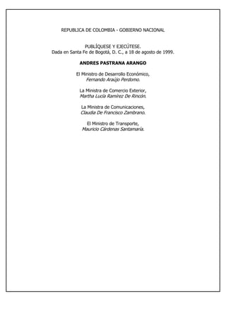 REPUBLICA DE COLOMBIA - GOBIERNO NACIONAL
PUBLÍQUESE Y EJECÚTESE.
Dada en Santa Fe de Bogotá, D. C., a 18 de agosto de 1999.
ANDRES PASTRANA ARANGO
El Ministro de Desarrollo Económico,
Fernando Araújo Perdomo.
La Ministra de Comercio Exterior,
Martha Lucía Ramírez De Rincón.
La Ministra de Comunicaciones,
Claudia De Francisco Zambrano.
El Ministro de Transporte,
Mauricio Cárdenas Santamaría.
 