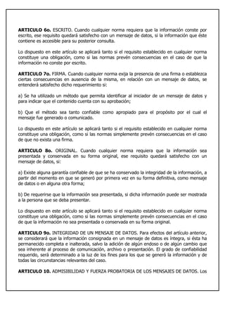 ARTICULO 6o. ESCRITO. Cuando cualquier norma requiera que la información conste por
escrito, ese requisito quedará satisfecho con un mensaje de datos, si la información que éste
contiene es accesible para su posterior consulta.
Lo dispuesto en este artículo se aplicará tanto si el requisito establecido en cualquier norma
constituye una obligación, como si las normas prevén consecuencias en el caso de que la
información no conste por escrito.
ARTICULO 7o. FIRMA. Cuando cualquier norma exija la presencia de una firma o establezca
ciertas consecuencias en ausencia de la misma, en relación con un mensaje de datos, se
entenderá satisfecho dicho requerimiento si:
a) Se ha utilizado un método que permita identificar al iniciador de un mensaje de datos y
para indicar que el contenido cuenta con su aprobación;
b) Que el método sea tanto confiable como apropiado para el propósito por el cual el
mensaje fue generado o comunicado.
Lo dispuesto en este artículo se aplicará tanto si el requisito establecido en cualquier norma
constituye una obligación, como si las normas simplemente prevén consecuencias en el caso
de que no exista una firma.
ARTICULO 8o. ORIGINAL. Cuando cualquier norma requiera que la información sea
presentada y conservada en su forma original, ese requisito quedará satisfecho con un
mensaje de datos, si:
a) Existe alguna garantía confiable de que se ha conservado la integridad de la información, a
partir del momento en que se generó por primera vez en su forma definitiva, como mensaje
de datos o en alguna otra forma;
b) De requerirse que la información sea presentada, si dicha información puede ser mostrada
a la persona que se deba presentar.
Lo dispuesto en este artículo se aplicará tanto si el requisito establecido en cualquier norma
constituye una obligación, como si las normas simplemente prevén consecuencias en el caso
de que la información no sea presentada o conservada en su forma original.
ARTICULO 9o. INTEGRIDAD DE UN MENSAJE DE DATOS. Para efectos del artículo anterior,
se considerará que la información consignada en un mensaje de datos es íntegra, si ésta ha
permanecido completa e inalterada, salvo la adición de algún endoso o de algún cambio que
sea inherente al proceso de comunicación, archivo o presentación. El grado de confiabilidad
requerido, será determinado a la luz de los fines para los que se generó la información y de
todas las circunstancias relevantes del caso.
ARTICULO 10. ADMISIBILIDAD Y FUERZA PROBATORIA DE LOS MENSAJES DE DATOS. Los
 
