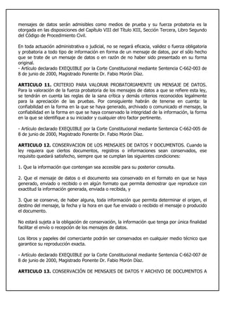 mensajes de datos serán admisibles como medios de prueba y su fuerza probatoria es la
otorgada en las disposiciones del Capítulo VIII del Título XIII, Sección Tercera, Libro Segundo
del Código de Procedimiento Civil.
En toda actuación administrativa o judicial, no se negará eficacia, validez o fuerza obligatoria
y probatoria a todo tipo de información en forma de un mensaje de datos, por el sólo hecho
que se trate de un mensaje de datos o en razón de no haber sido presentado en su forma
original.
- Artículo declarado EXEQUIBLE por la Corte Constitucional mediante Sentencia C-662-003 de
8 de junio de 2000, Magistrado Ponente Dr. Fabio Morón Díaz.
ARTICULO 11. CRITERIO PARA VALORAR PROBATORIAMENTE UN MENSAJE DE DATOS.
Para la valoración de la fuerza probatoria de los mensajes de datos a que se refiere esta ley,
se tendrán en cuenta las reglas de la sana crítica y demás criterios reconocidos legalmente
para la apreciación de las pruebas. Por consiguiente habrán de tenerse en cuenta: la
confiabilidad en la forma en la que se haya generado, archivado o comunicado el mensaje, la
confiabilidad en la forma en que se haya conservado la integridad de la información, la forma
en la que se identifique a su iniciador y cualquier otro factor pertinente.
- Artículo declarado EXEQUIBLE por la Corte Constitucional mediante Sentencia C-662-005 de
8 de junio de 2000, Magistrado Ponente Dr. Fabio Morón Díaz.
ARTICULO 12. CONSERVACION DE LOS MENSAJES DE DATOS Y DOCUMENTOS. Cuando la
ley requiera que ciertos documentos, registros o informaciones sean conservados, ese
requisito quedará satisfecho, siempre que se cumplan las siguientes condiciones:
1. Que la información que contengan sea accesible para su posterior consulta.
2. Que el mensaje de datos o el documento sea conservado en el formato en que se haya
generado, enviado o recibido o en algún formato que permita demostrar que reproduce con
exactitud la información generada, enviada o recibida, y
3. Que se conserve, de haber alguna, toda información que permita determinar el origen, el
destino del mensaje, la fecha y la hora en que fue enviado o recibido el mensaje o producido
el documento.
No estará sujeta a la obligación de conservación, la información que tenga por única finalidad
facilitar el envío o recepción de los mensajes de datos.
Los libros y papeles del comerciante podrán ser conservados en cualquier medio técnico que
garantice su reproducción exacta.
- Artículo declarado EXEQUIBLE por la Corte Constitucional mediante Sentencia C-662-007 de
8 de junio de 2000, Magistrado Ponente Dr. Fabio Morón Díaz.
ARTICULO 13. CONSERVACIÓN DE MENSAJES DE DATOS Y ARCHIVO DE DOCUMENTOS A
 
