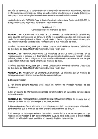 TRAVÉS DE TERCEROS. El cumplimiento de la obligación de conservar documentos, registros
o informaciones en mensajes de datos, se podrá realizar directamente o a través de terceros,
siempre y cuando se cumplan las condiciones enunciadas en el artículo anterior.
- Artículo declarado EXEQUIBLE por la Corte Constitucional mediante Sentencia C-662-009 de
8 de junio de 2000, Magistrado Ponente Dr. Fabio Morón Díaz.
CAPITULO III.
Comunicación de los mensajes de datos
ARTICULO 14. FORMACION Y VALIDEZ DE LOS CONTRATOS. En la formación del contrato,
salvo acuerdo expreso entre las partes, la oferta y su aceptación podrán ser expresadas por
medio de un mensaje de datos. No se negará validez o fuerza obligatoria a un contrato por la
sola razón de haberse utilizado en su formación uno o más mensajes de datos.
- Artículo declarado EXEQUIBLE por la Corte Constitucional mediante Sentencia C-662-0011
de 8 de junio de 2000, Magistrado Ponente Dr. Fabio Morón Díaz.
ARTICULO 15. RECONOCIMIENTO DE LOS MENSAJES DE DATOS POR LAS PARTES. En las
relaciones entre el iniciador y el destinatario de un mensaje de datos, no se negarán efectos
jurídicos, validez o fuerza obligatoria a una manifestación de voluntad u otra declaración por
la sola razón de haberse hecho en forma de mensaje de datos.
- Artículo declarado EXEQUIBLE por la Corte Constitucional mediante Sentencia C-662-0013
de 8 de junio de 2000, Magistrado Ponente Dr. Fabio Morón Díaz.
ARTICULO 16. ATRIBUCION DE UN MENSAJE DE DATOS. Se entenderá que un mensaje de
datos proviene del iniciador, cuando éste ha sido enviado por:
1. El propio iniciador.
2. Por alguna persona facultada para actuar en nombre del iniciador respecto de ese
mensaje, o
3. Por un sistema de información programado por el iniciador o en su nombre para que opere
automáticamente.
ARTICULO 17. PRESUNCION DEL ORIGEN DE UN MENSAJE DE DATOS. Se presume que un
mensaje de datos ha sido enviado por el iniciador, cuando:
1. Haya aplicado en forma adecuada el procedimiento acordado previamente con el iniciador,
para establecer que el mensaje de datos provenía efectivamente de éste, o
2. El mensaje de datos que reciba el destinatario resulte de los actos de una persona cuya
relación con el iniciador, o con algún mandatario suyo, le haya dado acceso a algún método
utilizado por el iniciador para identificar un mensaje de datos como propio.
 