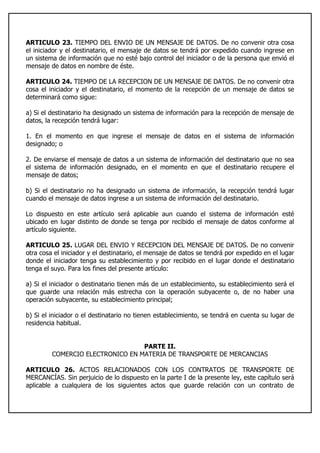 ARTICULO 23. TIEMPO DEL ENVIO DE UN MENSAJE DE DATOS. De no convenir otra cosa
el iniciador y el destinatario, el mensaje de datos se tendrá por expedido cuando ingrese en
un sistema de información que no esté bajo control del iniciador o de la persona que envió el
mensaje de datos en nombre de éste.
ARTICULO 24. TIEMPO DE LA RECEPCION DE UN MENSAJE DE DATOS. De no convenir otra
cosa el iniciador y el destinatario, el momento de la recepción de un mensaje de datos se
determinará como sigue:
a) Si el destinatario ha designado un sistema de información para la recepción de mensaje de
datos, la recepción tendrá lugar:
1. En el momento en que ingrese el mensaje de datos en el sistema de información
designado; o
2. De enviarse el mensaje de datos a un sistema de información del destinatario que no sea
el sistema de información designado, en el momento en que el destinatario recupere el
mensaje de datos;
b) Si el destinatario no ha designado un sistema de información, la recepción tendrá lugar
cuando el mensaje de datos ingrese a un sistema de información del destinatario.
Lo dispuesto en este artículo será aplicable aun cuando el sistema de información esté
ubicado en lugar distinto de donde se tenga por recibido el mensaje de datos conforme al
artículo siguiente.
ARTICULO 25. LUGAR DEL ENVIO Y RECEPCION DEL MENSAJE DE DATOS. De no convenir
otra cosa el iniciador y el destinatario, el mensaje de datos se tendrá por expedido en el lugar
donde el iniciador tenga su establecimiento y por recibido en el lugar donde el destinatario
tenga el suyo. Para los fines del presente artículo:
a) Si el iniciador o destinatario tienen más de un establecimiento, su establecimiento será el
que guarde una relación más estrecha con la operación subyacente o, de no haber una
operación subyacente, su establecimiento principal;
b) Si el iniciador o el destinatario no tienen establecimiento, se tendrá en cuenta su lugar de
residencia habitual.
PARTE II.
COMERCIO ELECTRONICO EN MATERIA DE TRANSPORTE DE MERCANCIAS
ARTICULO 26. ACTOS RELACIONADOS CON LOS CONTRATOS DE TRANSPORTE DE
MERCANCÍAS. Sin perjuicio de lo dispuesto en la parte I de la presente ley, este capítulo será
aplicable a cualquiera de los siguientes actos que guarde relación con un contrato de
 