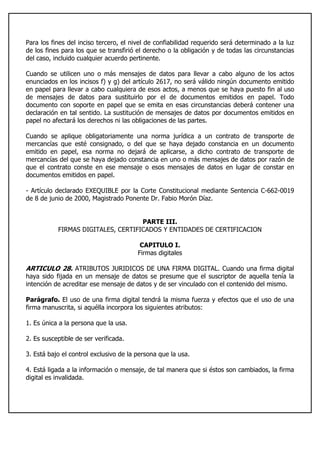 Para los fines del inciso tercero, el nivel de confiabilidad requerido será determinado a la luz
de los fines para los que se transfirió el derecho o la obligación y de todas las circunstancias
del caso, incluido cualquier acuerdo pertinente.
Cuando se utilicen uno o más mensajes de datos para llevar a cabo alguno de los actos
enunciados en los incisos f) y g) del artículo 2617, no será válido ningún documento emitido
en papel para llevar a cabo cualquiera de esos actos, a menos que se haya puesto fin al uso
de mensajes de datos para sustituirlo por el de documentos emitidos en papel. Todo
documento con soporte en papel que se emita en esas circunstancias deberá contener una
declaración en tal sentido. La sustitución de mensajes de datos por documentos emitidos en
papel no afectará los derechos ni las obligaciones de las partes.
Cuando se aplique obligatoriamente una norma jurídica a un contrato de transporte de
mercancías que esté consignado, o del que se haya dejado constancia en un documento
emitido en papel, esa norma no dejará de aplicarse, a dicho contrato de transporte de
mercancías del que se haya dejado constancia en uno o más mensajes de datos por razón de
que el contrato conste en ese mensaje o esos mensajes de datos en lugar de constar en
documentos emitidos en papel.
- Artículo declarado EXEQUIBLE por la Corte Constitucional mediante Sentencia C-662-0019
de 8 de junio de 2000, Magistrado Ponente Dr. Fabio Morón Díaz.
PARTE III.
FIRMAS DIGITALES, CERTIFICADOS Y ENTIDADES DE CERTIFICACION
CAPITULO I.
Firmas digitales
ARTICULO 28. ATRIBUTOS JURIDICOS DE UNA FIRMA DIGITAL. Cuando una firma digital
haya sido fijada en un mensaje de datos se presume que el suscriptor de aquella tenía la
intención de acreditar ese mensaje de datos y de ser vinculado con el contenido del mismo.
Parágrafo. El uso de una firma digital tendrá la misma fuerza y efectos que el uso de una
firma manuscrita, si aquélla incorpora los siguientes atributos:
1. Es única a la persona que la usa.
2. Es susceptible de ser verificada.
3. Está bajo el control exclusivo de la persona que la usa.
4. Está ligada a la información o mensaje, de tal manera que si éstos son cambiados, la firma
digital es invalidada.
 