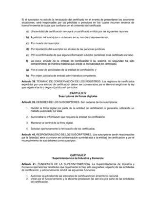 Si el suscriptor no solicita la revocación del certificado en el evento de presentarse las anteriores
situaciones, será responsable por las pérdidas o perjuicios en los cuales incurran terceros de
buena fe exenta de culpa que confiaron en el contenido del certificado.

    a) Una entidad de certificación revocará un certificado emitido por las siguientes razones:

    b) A petición del suscriptor o un tercero en su nombre y representación.

    c) Por muerte del suscriptor.

    d) Por liquidación del suscriptor en el caso de las personas jurídicas.

    e) Por la confirmación de que alguna información o hecho contenido en el certificado es falso.

    f)   La clave privada de la entidad de certificación o su sistema de seguridad ha sido
         comprometido de manera material que afecte la confiabilidad del certificado.

    g) Por el cese de actividades de la entidad de certificación, y

    h) Por orden judicial o de entidad administrativa competente.

Artículo 38. TÉRMINO DE CONSERVACIÓN DE LOS REGISTROS. Los registros de certificados
expedidos por una entidad de certificación deben ser conservados por el término exigido en la ley
que regule el acto o negocio jurídico en particular.

                                          CAPITULO IV
                                 Suscriptores de firmas digitales

Artículo 39. DEBERES DE LOS SUSCRIPTORES. Son deberes de los suscriptores:

    1. Recibir la firma digital por parte de la entidad de certificación o generarla, utilizando un
       método autorizado por ésta.

    2. Suministrar la información que requiera la entidad de certificación.

    3. Mantener el control de la firma digital.

    4. Solicitar oportunamente la revocación de los certificados.

Artículo 40. RESPONSABILIDAD DE LOS SUSCRIPTORES. Los suscriptores serán responsables
por la falsedad, error u omisión en la información suministrada a la entidad de certificación y por el
incumplimiento de sus deberes como suscriptor.




                                        CAPITULO V
                           Superintendencia de Industria y Comercio

Artículo 41. FUNCIONES DE LA SUPERINTENDENCIA. La Superintendencia de Industria y
Comercio ejercerá las facultades que legalmente le han sido asignadas respecto de las entidades
de certificación, y adicionalmente tendrá las siguientes funciones:

    1. Autorizar la actividad de las entidades de certificación en el territorio nacional.
    2. Velar por el funcionamiento y la eficiente prestación del servicio por parte de las entidades
       de certificación.
 