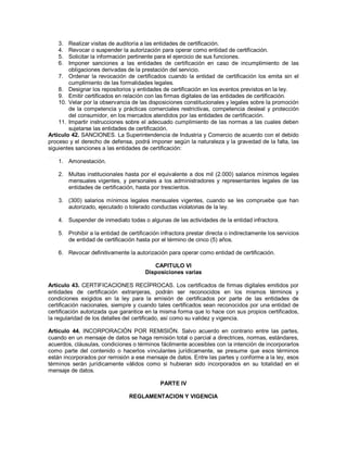 3.  Realizar visitas de auditoría a las entidades de certificación.
    4.  Revocar o suspender la autorización para operar como entidad de certificación.
    5.  Solicitar la información pertinente para el ejercicio de sus funciones.
    6.  Imponer sanciones a las entidades de certificación en caso de incumplimiento de las
        obligaciones derivadas de la prestación del servicio.
    7. Ordenar la revocación de certificados cuando la entidad de certificación los emita sin el
        cumplimiento de las formalidades legales.
    8. Designar los repositorios y entidades de certificación en los eventos previstos en la ley.
    9. Emitir certificados en relación con las firmas digitales de las entidades de certificación.
    10. Velar por la observancia de las disposiciones constitucionales y legales sobre la promoción
        de la competencia y prácticas comerciales restrictivas, competencia desleal y protección
        del consumidor, en los mercados atendidos por las entidades de certificación.
    11. Impartir instrucciones sobre el adecuado cumplimiento de las normas a las cuales deben
        sujetarse las entidades de certificación.
Artículo 42. SANCIONES. La Superintendencia de Industria y Comercio de acuerdo con el debido
proceso y el derecho de defensa, podrá imponer según la naturaleza y la gravedad de la falta, las
siguientes sanciones a las entidades de certificación:
_______
    1. Amonestación.

    2. Multas institucionales hasta por el equivalente a dos mil (2.000) salarios mínimos legales
       mensuales vigentes, y personales a los administradores y representantes legales de las
       entidades de certificación, hasta por trescientos.

    3. (300) salarios mínimos legales mensuales vigentes, cuando se les compruebe que han
       autorizado, ejecutado o tolerado conductas violatorias de la ley.

    4. Suspender de inmediato todas o algunas de las actividades de la entidad infractora.

    5. Prohibir a la entidad de certificación infractora prestar directa o indirectamente los servicios
       de entidad de certificación hasta por el término de cinco (5) años.

    6. Revocar definitivamente la autorización para operar como entidad de certificación.

                                          CAPITULO VI
                                       Disposiciones varias

Artículo 43. CERTIFICACIONES RECÍPROCAS. Los certificados de firmas digitales emitidos por
entidades de certificación extranjeras, podrán ser reconocidos en los mismos términos y
condiciones exigidos en la ley para la emisión de certificados por parte de las entidades de
certificación nacionales, siempre y cuando tales certificados sean reconocidos por una entidad de
certificación autorizada que garantice en la misma forma que lo hace con sus propios certificados,
la regularidad de los detalles del certificado, así como su validez y vigencia.

Artículo 44. INCORPORACIÓN POR REMISIÓN. Salvo acuerdo en contrario entre las partes,
cuando en un mensaje de datos se haga remisión total o parcial a directrices, normas, estándares,
acuerdos, cláusulas, condiciones o términos fácilmente accesibles con la intención de incorporarlos
como parte del contenido o hacerlos vinculantes jurídicamente, se presume que esos términos
están incorporados por remisión a ese mensaje de datos. Entre las partes y conforme a la ley, esos
términos serán jurídicamente válidos como si hubieran sido incorporados en su totalidad en el
mensaje de datos.

                                             PARTE IV

                                 REGLAMENTACION Y VIGENCIA
 