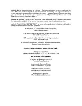 Artículo 45. La Superintendencia de Industria y Comercio contará con un término adicional de
doce (12) meses, contados a partir de la publicación de la presente ley, para organizar y asignar a
una de sus dependencias la función de inspección, control y vigilancia de las actividades realizadas
por las entidades de certificación, sin perjuicio de que el Gobierno Nacional cree una unidad
especializada dentro de ella para tal efecto.

Artículo 46. PREVALENCIA DE LAS LEYES DE PROTECCIÓN AL CONSUMIDOR. La presente
ley se aplicará sin perjuicio de las normas vigentes en materia de protección al consumidor.

Artículo 47. VIGENCIA Y DEROGATORIA. La presente ley rige desde la fecha de su publicación y
deroga las disposiciones que le sean contrarias.

                       El Presidente del honorable Senado de la República,
                                      Fabio Valencia Cossio.

                   El Secretario General del honorable Senado de la República,
                                    Manuel Enríquez Rosero.

                    El Presidente de la honorable Cámara de Representantes,
                                    Emilio Martínez Rosales.

                El Secretario General de la honorable Cámara de Representantes,
                                 Gustavo Bustamante Moratto.


                     REPUBLICA DE COLOMBIA – GOBIERNO NACIONAL

                                   Publíquese y ejecútese.
                   Dada en Santa Fe de Bogotá, D. C., a 18 de agosto de 1999.

                                 ANDRES PASTRANA ARANGO

                               El Ministro de Desarrollo Económico,
                                    Fernando Araujo Perdomo.

                                 La Ministra de Comercio Exterior,
                                 Martha Lucía Ramírez de Rincón.

                                 La Ministra de Comunicaciones,
                                 Claudia De Francisco Zambrano.

                                    El Ministro de Transporte,
                                  Mauricio Cárdenas Santamaría.
 