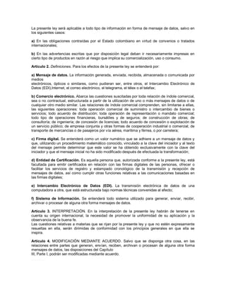 La presente ley será aplicable a todo tipo de información en forma de mensaje de datos, salvo en
los siguientes casos:

a) En las obligaciones contraídas por el Estado colombiano en virtud de convenios o tratados
internacionales;

b) En las advertencias escritas que por disposición legal deban ir necesariamente impresas en
cierto tipo de productos en razón al riesgo que implica su comercialización, uso o consumo.

Artículo 2. Definiciones. Para los efectos de la presente ley se entenderá por:

a) Mensaje de datos. La información generada, enviada, recibida, almacenada o comunicada por
medios
electrónicos, ópticos o similares, como pudieran ser, entre otros, el Intercambio Electrónico de
Datos (EDI),Internet, el correo electrónico, el telegrama, el télex o el telefax;

b) Comercio electrónico. Abarca las cuestiones suscitadas por toda relación de índole comercial,
sea o no contractual, estructurada a partir de la utilización de uno o más mensajes de datos o de
cualquier otro medio similar. Las relaciones de índole comercial comprenden, sin limitarse a ellas,
las siguientes operaciones: toda operación comercial de suministro o intercambio de bienes o
servicios; todo acuerdo de distribución; toda operación de representación o mandato comercial;
todo tipo de operaciones financieras, bursátiles y de seguros; de construcción de obras; de
consultoría; de ingeniería; de concesión de licencias; todo acuerdo de concesión o explotación de
un servicio público; de empresa conjunta y otras formas de cooperación industrial o comercial; de
transporte de mercancías o de pasajeros por vía aérea, marítima y férrea, o por carretera;

c) Firma digital. Se entenderá como un valor numérico que se adhiere a un mensaje de datos y
que, utilizando un procedimiento matemático conocido, vinculado a la clave del iniciador y al texto
del mensaje permite determinar que este valor se ha obtenido exclusivamente con la clave del
iniciador y que el mensaje inicial no ha sido modificado después de efectuada la transformación;

d) Entidad de Certificación. Es aquella persona que, autorizada conforme a la presente ley, está
facultada para emitir certificados en relación con las firmas digitales de las personas, ofrecer o
facilitar los servicios de registro y estampado cronológico de la transmisión y recepción de
mensajes de datos, así como cumplir otras funciones relativas a las comunicaciones basadas en
las firmas digitales;

e) Intercambio Electrónico de Datos (EDI). La transmisión electrónica de datos de una
computadora a otra, que está estructurada bajo normas técnicas convenidas al efecto;

f) Sistema de Información. Se entenderá todo sistema utilizado para generar, enviar, recibir,
archivar o procesar de alguna otra forma mensajes de datos.

Artículo 3. INTERPRETACIÓN. En la interpretación de la presente ley habrán de tenerse en
cuenta su origen internacional, la necesidad de promover la uniformidad de su aplicación y la
observancia de la buena fe.
Las cuestiones relativas a materias que se rijan por la presente ley y que no estén expresamente
resueltas en ella, serán dirimidas de conformidad con los principios generales en que ella se
inspira.

Artículo 4. MODIFICACIÓN MEDIANTE ACUERDO. Salvo que se disponga otra cosa, en las
relaciones entre partes que generan, envían, reciben, archivan o procesan de alguna otra forma
mensajes de datos, las disposiciones del Capítulo
III, Parte I, podrán ser modificadas mediante acuerdo._
_______
 