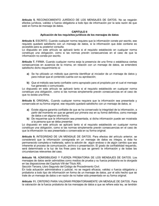 Artículo 5. RECONOCIMIENTO JURÍDICO DE LOS MENSAJES DE DATOS. No se negarán
efectos jurídicos, validez o fuerza obligatoria a todo tipo de información por la sola razón de que
esté en forma de mensaje de datos.

                                         CAPITULO II
               Aplicación de los requisitos jurídicos de los mensajes de datos

Artículo 6. ESCRITO. Cuando cualquier norma requiera que la información conste por escrito, ese
requisito quedará satisfecho con un mensaje de datos, si la información que éste contiene es
accesible para su posterior consulta.
Lo dispuesto en este artículo se aplicará tanto si el requisito establecido en cualquier norma
constituye una obligación, como si las normas prevén consecuencias en el caso de que la
información no conste por escrito.

Artículo 7. FIRMA. Cuando cualquier norma exija la presencia de una firma o establezca ciertas
consecuencias en ausencia de la misma, en relación con un mensaje de datos, se entenderá
satisfecho dicho requerimiento si:

    a) Se ha utilizado un método que permita identificar al iniciador de un mensaje de datos y
       para indicar que el contenido cuenta con su aprobación;

   b) Que el método sea tanto confiable como apropiado para el propósito por el cual el mensaje
        fue generado o comunicado.
Lo dispuesto en este artículo se aplicará tanto si el requisito establecido en cualquier norma
constituye una obligación, como si las normas simplemente prevén consecuencias en el caso de
que no exista una firma.

Artículo 8. ORIGINAL. Cuando cualquier norma requiera que la información sea presentada y
conservada en su forma original, ese requisito quedará satisfecho con un mensaje de datos, si:

   a) Existe alguna garantía confiable de que se ha conservado la integridad de la información, a
         partir del momento en que se generó por primera vez en su forma definitiva, como mensaje
         de datos o en alguna otra forma;
   b) De requerirse que la información sea presentada, si dicha información puede ser mostrada
         a la persona que se deba presentar.
Lo dispuesto en este artículo se aplicará tanto si el requisito establecido en cualquier norma
constituye una obligación, como si las normas simplemente prevén consecuencias en el caso de
que la información no sea presentada o conservada en su forma original.

Artículo 9. INTEGRIDAD DE UN MENSAJE DE DATOS. Para efectos del artículo anterior, se
considerará que la información consignada en un mensaje de datos es íntegra, si ésta ha
permanecido completa e inalterada, salvo la adición de algún endoso o de algún cambio que sea
inherente al proceso de comunicación, archivo o presentación. El grado de confiabilidad requerido,
será determinado a la luz de los fines para los que se generó la información y de todas las
circunstancias relevantes del caso.

Artículo 10. ADMISIBILIDAD Y FUERZA PROBATORIA DE LOS MENSAJES DE DATOS. Los
mensajes de datos serán admisibles como medios de prueba y su fuerza probatoria es la otorgada
en las disposiciones del Capítulo VIII del Título XIII,
Sección Tercera, Libro Segundo del Código de Procedimiento Civil.
En toda actuación administrativa o judicial, no se negará eficacia, validez o fuerza obligatoria y
probatoria a todo tipo de información en forma de un mensaje de datos, por el sólo hecho que se
trate de un mensaje de datos o en razón de no haber sido presentado en su forma original.

Artículo 11. CRITERIO PARA VALORAR PROBATORIAMENTE UN MENSAJE DE DATOS. Para
la valoración de la fuerza probatoria de los mensajes de datos a que se refiere esta ley, se tendrán
 